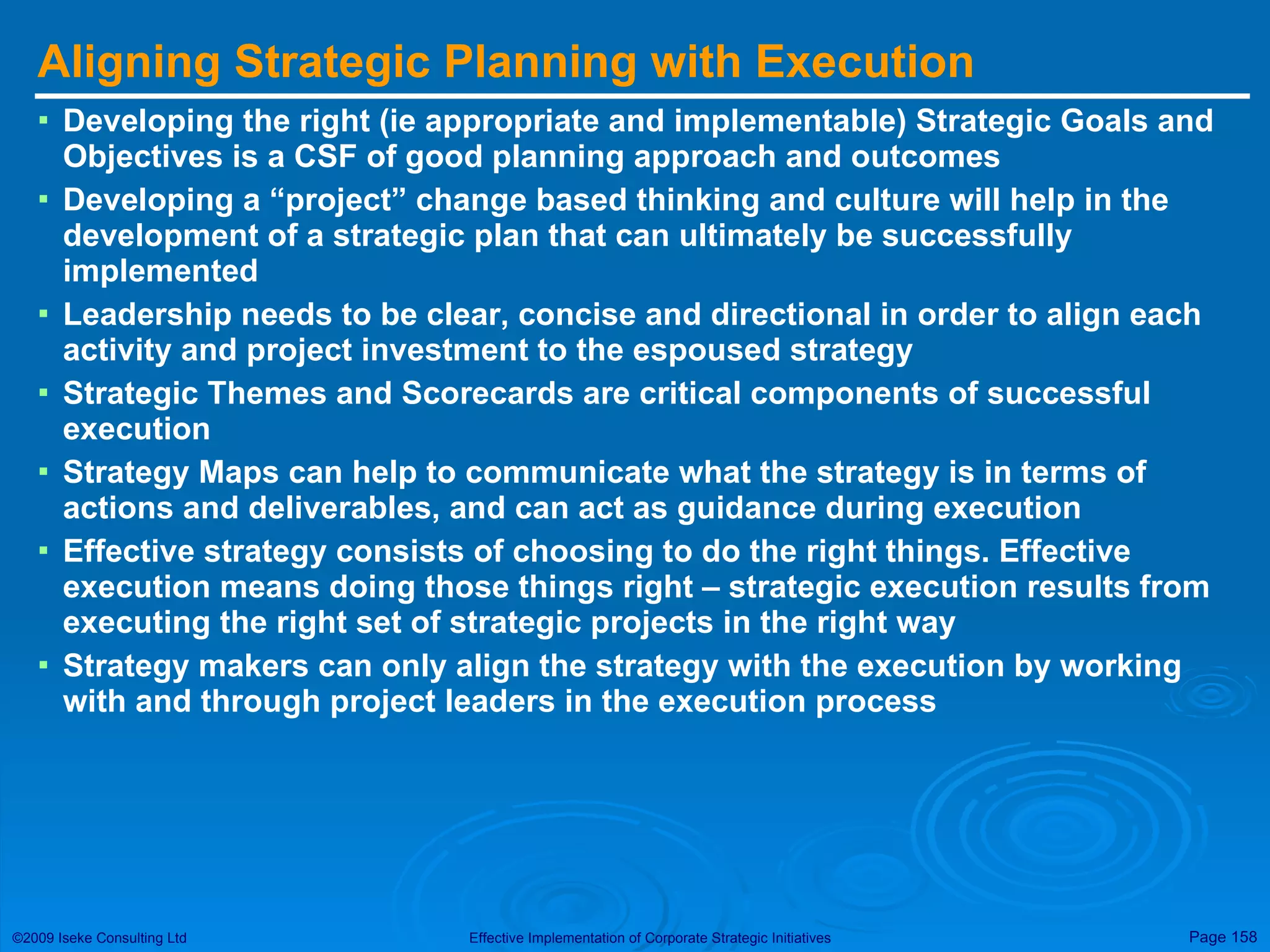 Aligning Strategic Planning with Execution  Developing the right (ie appropriate and implementable) Strategic Goals and Objectives is a CSF of good planning approach and outcomes Developing a “project” change based thinking and culture will help in the development of a strategic plan that can ultimately be successfully implemented Leadership needs to be clear, concise and directional in order to align each activity and project investment to the espoused strategy Strategic Themes and Scorecards are critical components of successful execution Strategy Maps can help to communicate what the strategy is in terms of actions and deliverables, and can act as guidance during execution Effective strategy consists of choosing to do the right things. Effective execution means doing those things right – strategic execution results from executing the right set of strategic projects in the right way Strategy makers can only align the strategy with the execution by working with and through project leaders in the execution process 