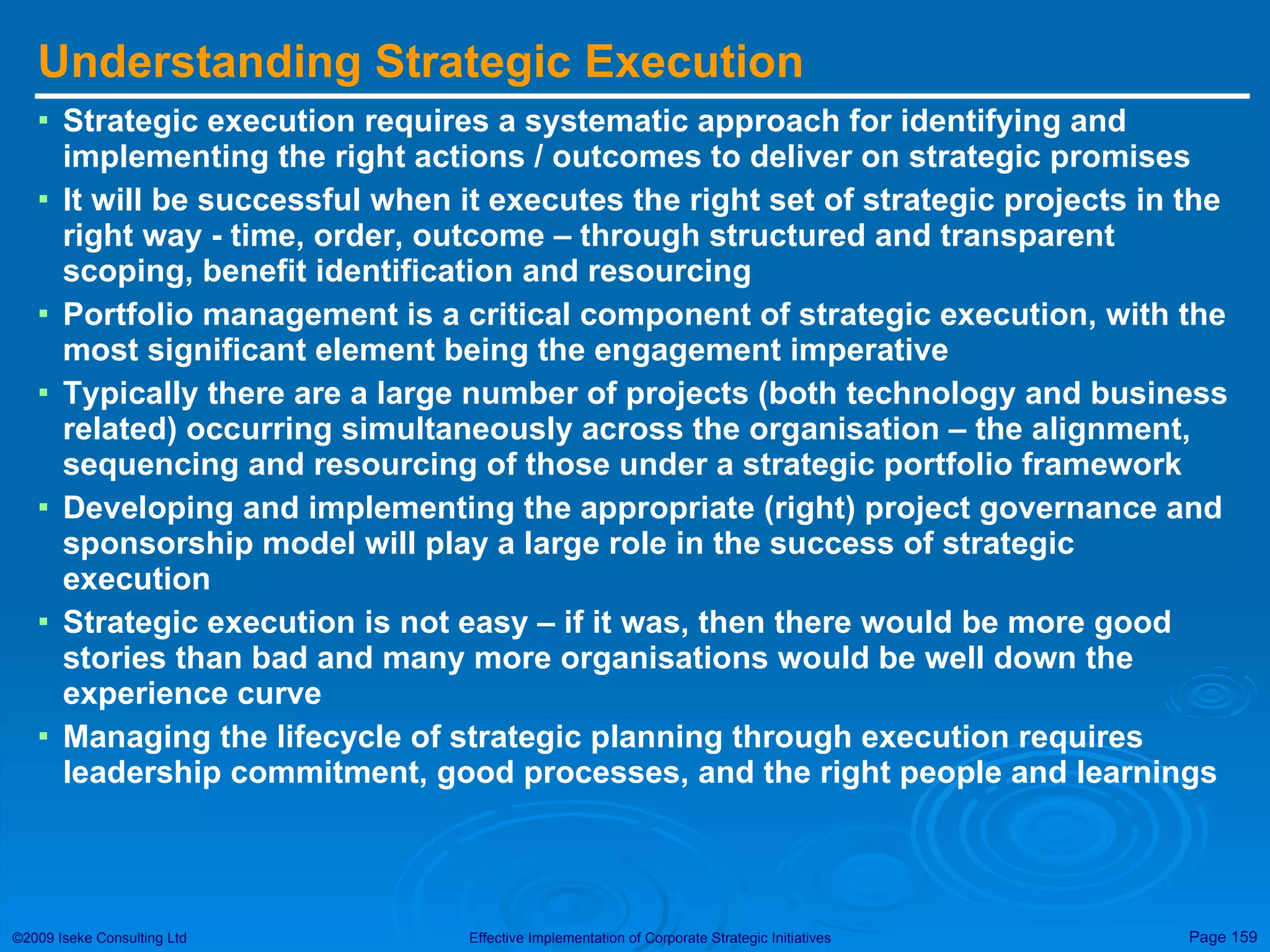 Understanding Strategic Execution Strategic execution requires a systematic approach for identifying and implementing the right actions / outcomes to deliver on strategic promises It will be successful when it executes the right set of strategic projects in the right way - time, order, outcome – through structured and transparent scoping, benefit identification and resourcing Portfolio management is a critical component of strategic execution, with the most significant element being the engagement imperative Typically there are a large number of projects (both technology and business related) occurring simultaneously across the organisation – the alignment, sequencing and resourcing of those under a strategic portfolio framework Developing and implementing the appropriate (right) project governance and sponsorship model will play a large role in the success of strategic execution Strategic execution is not easy – if it was, then there would be more good stories than bad and many more organisations would be well down the experience curve Managing the lifecycle of strategic planning through execution requires leadership commitment, good processes, and the right people and learnings 
