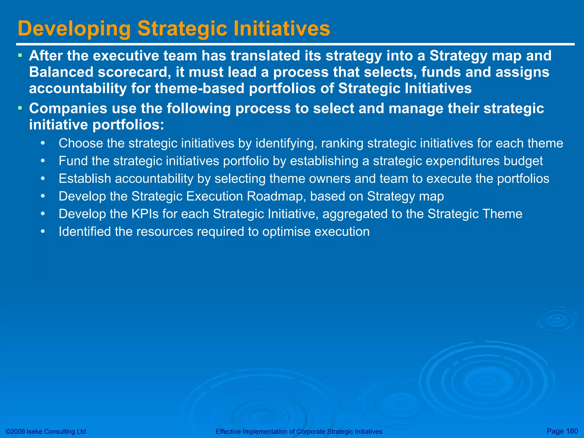 Developing Strategic Initiatives After the executive team has translated its strategy into a Strategy map and Balanced scorecard, it must lead a process that selects, funds and assigns accountability for theme-based portfolios of Strategic Initiatives Companies use the following process to select and manage their strategic initiative portfolios: Choose the strategic initiatives by identifying, ranking strategic initiatives for each theme Fund the strategic initiatives portfolio by establishing a strategic expenditures budget Establish accountability by selecting theme owners and team to execute the portfolios Develop the Strategic Execution Roadmap, based on Strategy map Develop the KPIs for each Strategic Initiative, aggregated to the Strategic Theme Identified the resources required to optimise execution 