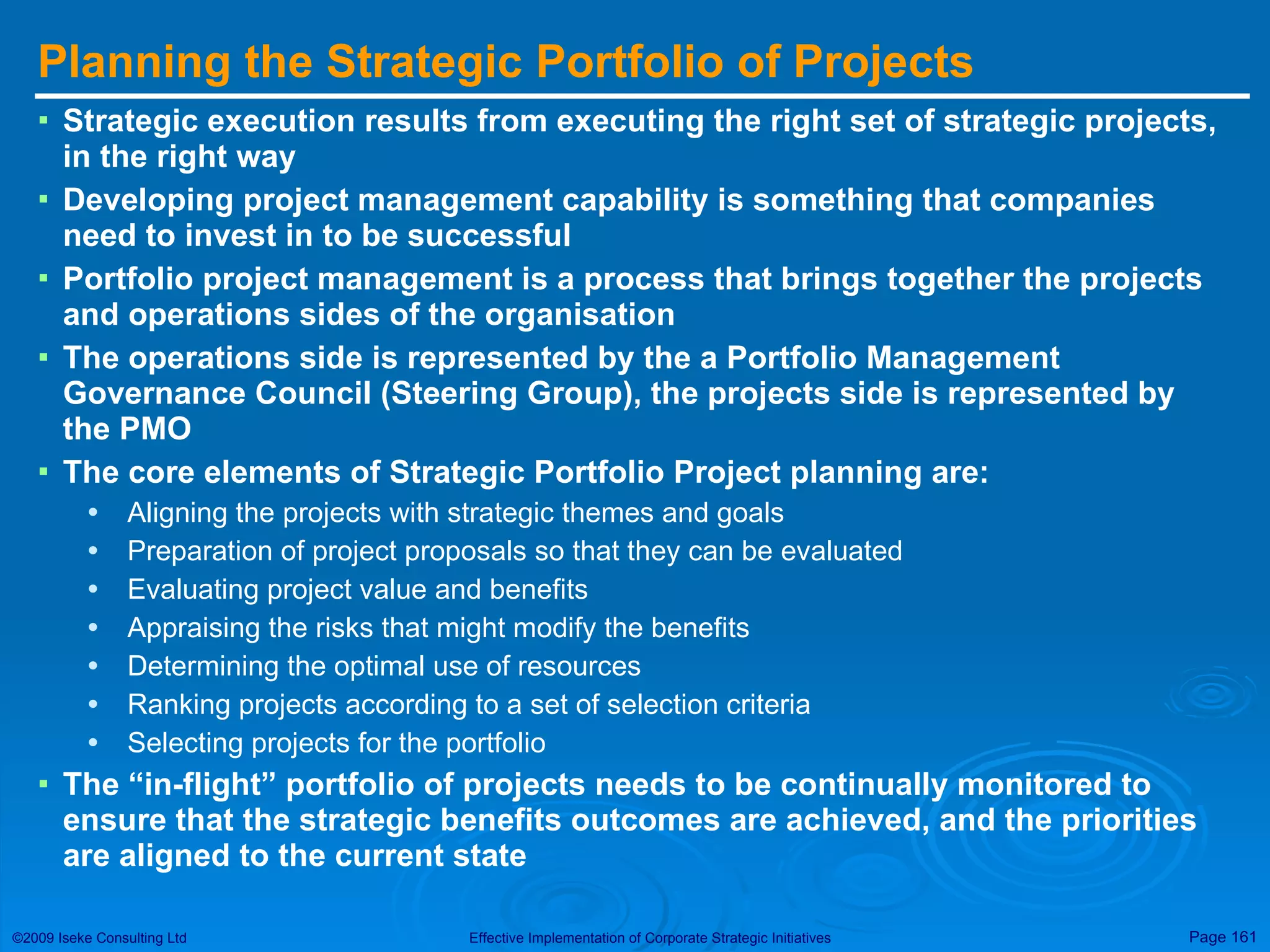 Planning the Strategic Portfolio of Projects Strategic execution results from executing the right set of strategic projects, in the right way Developing project management capability is something that companies need to invest in to be successful Portfolio project management is a process that brings together the projects and operations sides of the organisation The operations side is represented by the a Portfolio Management Governance Council (Steering Group), the projects side is represented by the PMO The core elements of Strategic Portfolio Project planning are: Aligning the projects with strategic themes and goals Preparation of project proposals so that they can be evaluated Evaluating project value and benefits Appraising the risks that might modify the benefits Determining the optimal use of resources Ranking projects according to a set of selection criteria Selecting projects for the portfolio The “in-flight” portfolio of projects needs to be continually monitored to ensure that the strategic benefits outcomes are achieved, and the priorities are aligned to the current state 