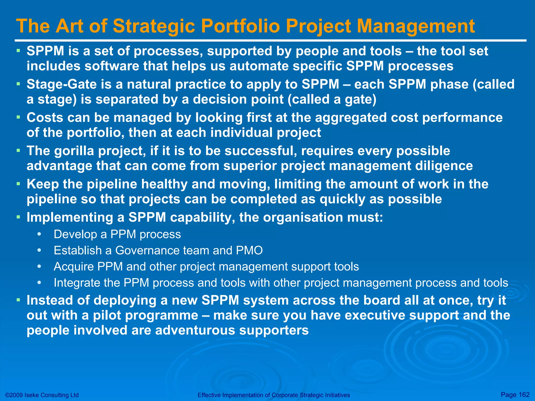 The Art of Strategic Portfolio Project Management  SPPM is a set of processes, supported by people and tools – the tool set includes software that helps us automate specific SPPM processes Stage-Gate is a natural practice to apply to SPPM – each SPPM phase (called a stage) is separated by a decision point (called a gate) Costs can be managed by looking first at the aggregated cost performance of the portfolio, then at each individual project  The gorilla project, if it is to be successful, requires every possible advantage that can come from superior project management diligence Keep the pipeline healthy and moving, limiting the amount of work in the pipeline so that projects can be completed as quickly as possible Implementing a SPPM capability, the organisation must: Develop a PPM process Establish a Governance team and PMO Acquire PPM and other project management support tools Integrate the PPM process and tools with other project management process and tools Instead of deploying a new SPPM system across the board all at once, try it out with a pilot programme – make sure you have executive support and the people involved are adventurous supporters 