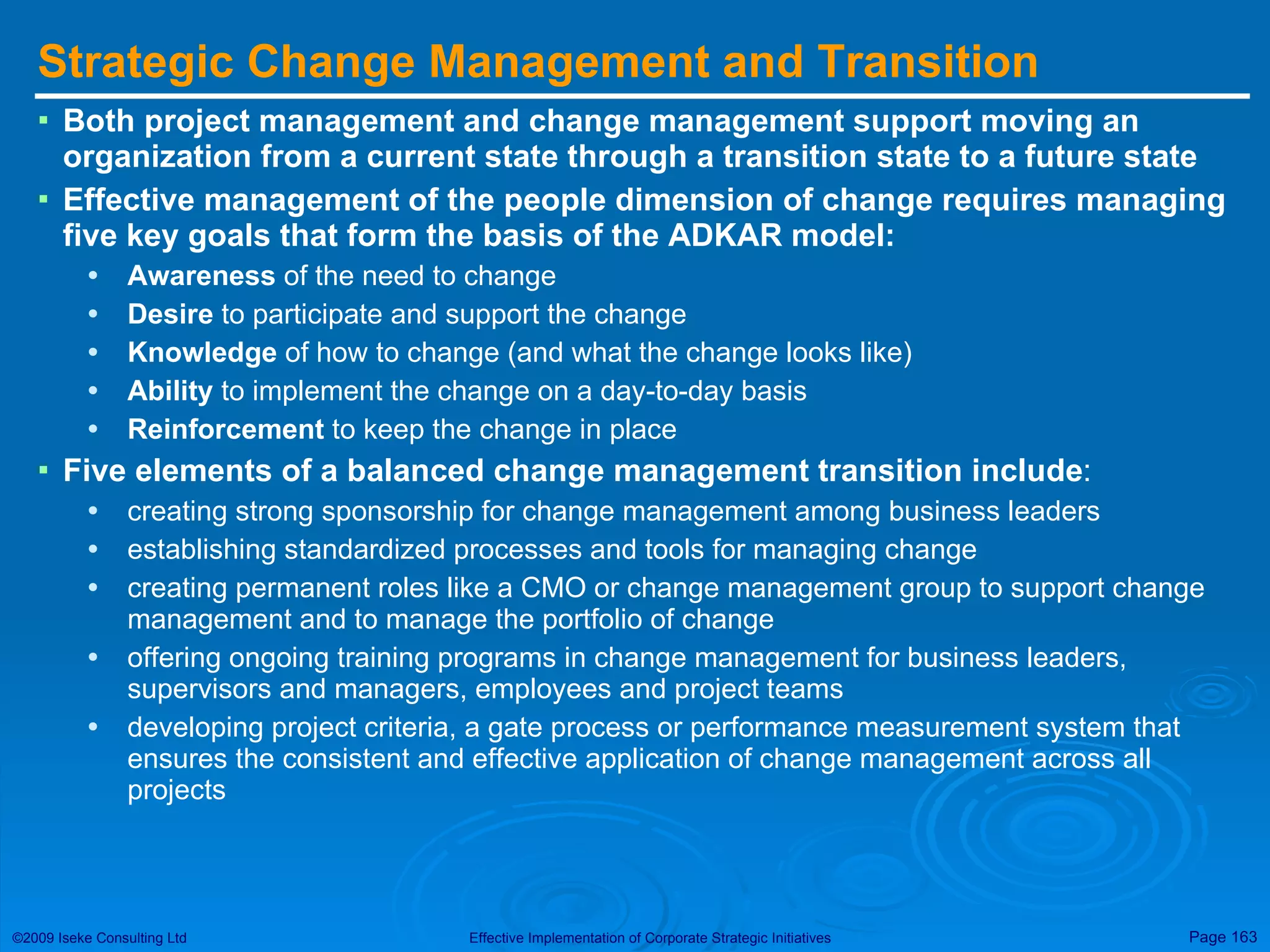 Strategic Change Management and Transition Both project management and change management support moving an organization from a current state through a transition state to a future state Effective management of the people dimension of change requires managing five key goals that form the basis of the ADKAR model:  Awareness  of the need to change Desire  to participate and support the change Knowledge  of how to change (and what the change looks like) Ability  to implement the change on a day-to-day basis Reinforcement  to keep the change in place Five elements of a balanced change management transition include : creating strong sponsorship for change management among business leaders establishing standardized processes and tools for managing change creating permanent roles like a CMO or change management group to support change management and to manage the portfolio of change offering ongoing training programs in change management for business leaders, supervisors and managers, employees and project teams developing project criteria, a gate process or performance measurement system that ensures the consistent and effective application of change management across all projects 