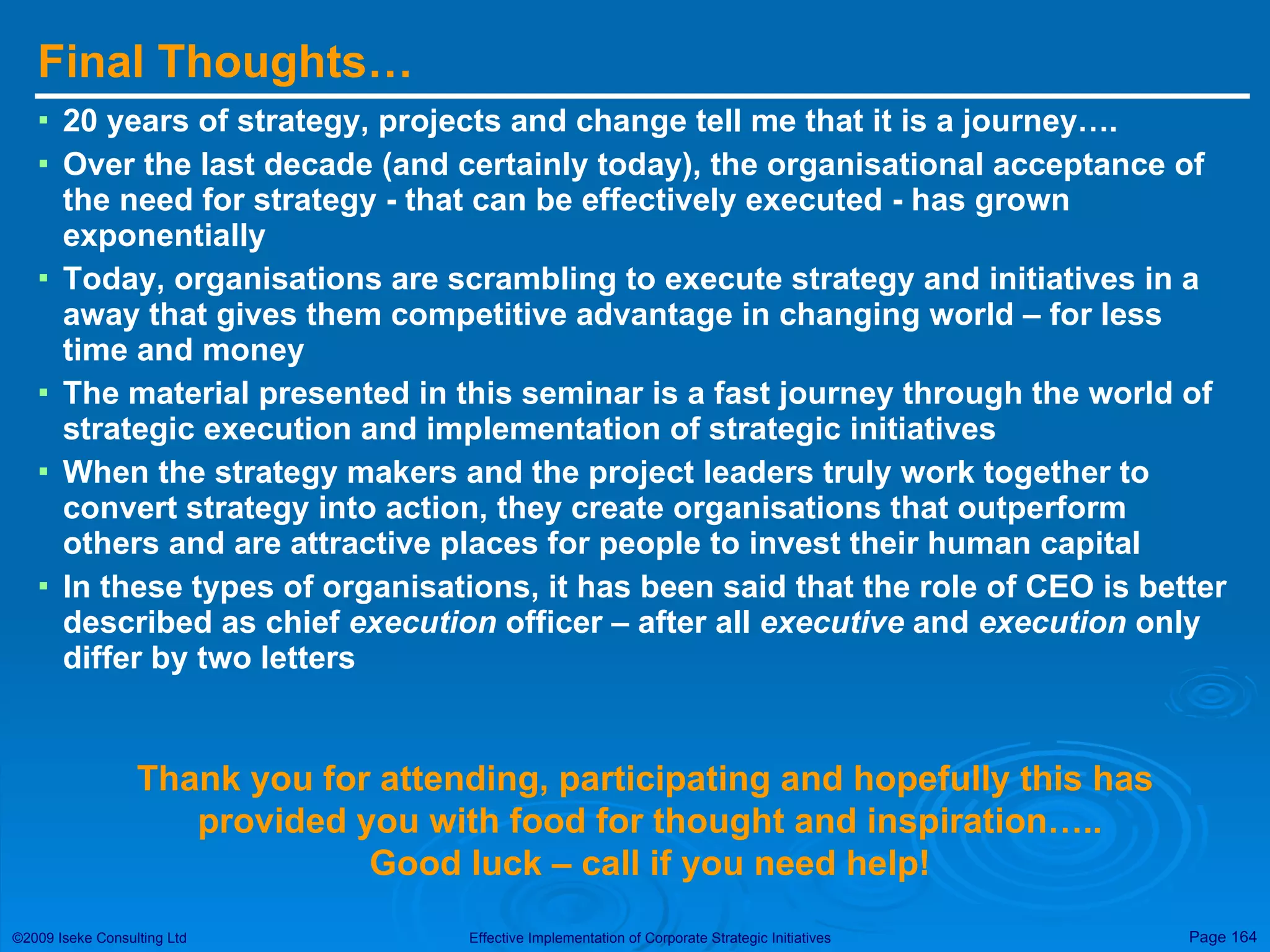 Final Thoughts… 20 years of strategy, projects and change tell me that it is a journey…. Over the last decade (and certainly today), the organisational acceptance of the need for strategy - that can be effectively executed - has grown exponentially Today, organisations are scrambling to execute strategy and initiatives in a away that gives them competitive advantage in changing world – for less time and money The material presented in this seminar is a fast journey through the world of strategic execution and implementation of strategic initiatives When the strategy makers and the project leaders truly work together to convert strategy into action, they create organisations that outperform others and are attractive places for people to invest their human capital In these types of organisations, it has been said that the role of CEO is better described as chief  execution  officer – after all  executive  and  execution  only differ by two letters Thank you for attending, participating and hopefully this has  provided you with food for thought and inspiration….. Good luck – call if you need help! 