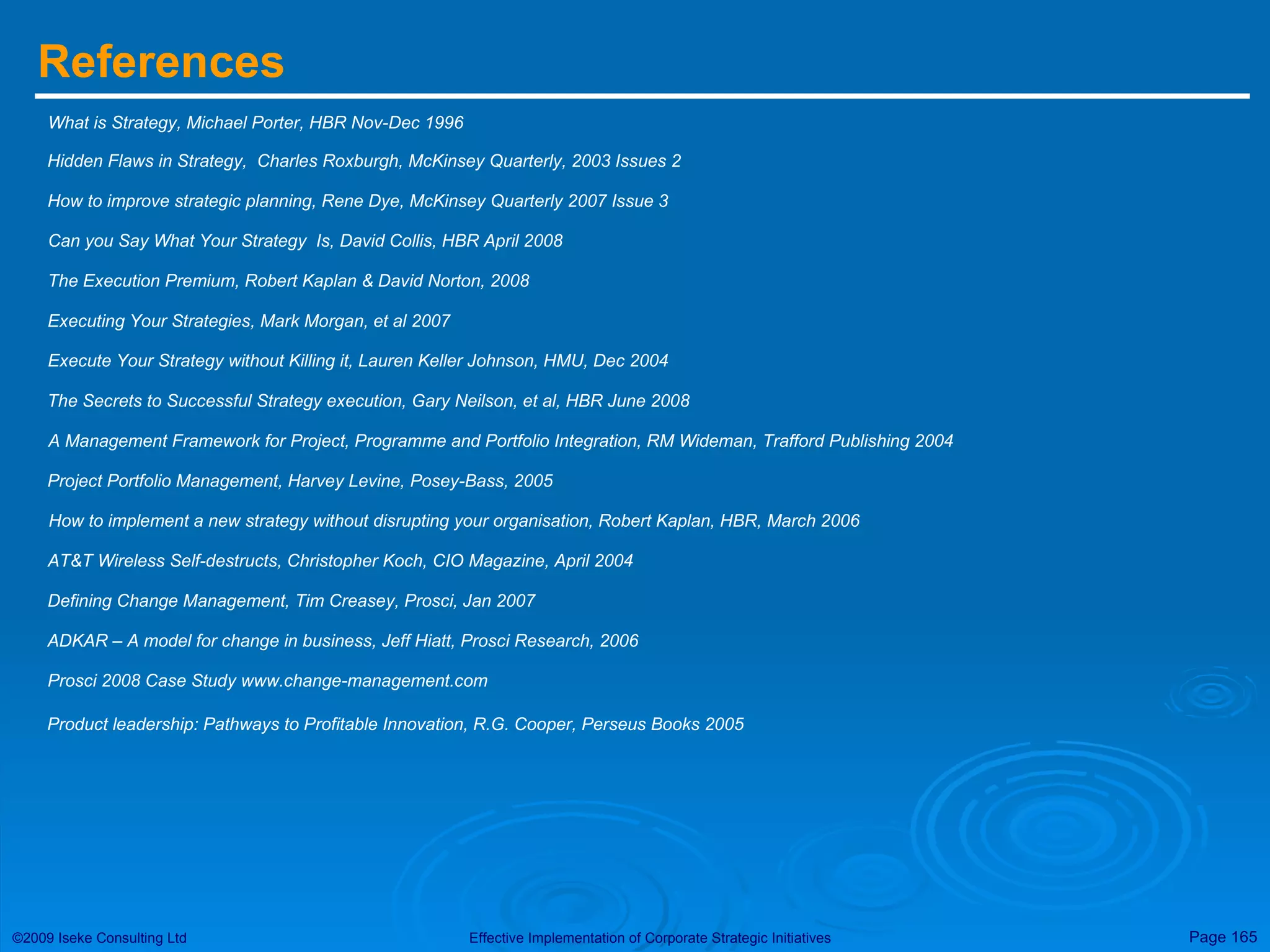 References What is Strategy, Michael Porter, HBR Nov-Dec 1996 Hidden Flaws in Strategy,  Charles Roxburgh, McKinsey Quarterly, 2003 Issues 2 How to improve strategic planning, Rene Dye, McKinsey Quarterly 2007 Issue 3 Can you Say What Your Strategy  Is, David Collis, HBR April 2008 The Execution Premium, Robert Kaplan & David Norton, 2008 Executing Your Strategies, Mark Morgan, et al 2007 Execute Your Strategy without Killing it, Lauren Keller Johnson, HMU, Dec 2004 The Secrets to Successful Strategy execution, Gary Neilson, et al, HBR June 2008 A Management Framework for Project, Programme and Portfolio Integration, RM Wideman, Trafford Publishing 2004 Project Portfolio Management, Harvey Levine, Posey-Bass, 2005 How to implement a new strategy without disrupting your organisation, Robert Kaplan, HBR, March 2006 AT&T Wireless Self-destructs, Christopher Koch, CIO Magazine, April 2004 Defining Change Management, Tim Creasey, Prosci, Jan 2007  ADKAR – A model for change in business, Jeff Hiatt, Prosci Research, 2006  Prosci 2008 Case Study www.change-management.com Product leadership: Pathways to Profitable Innovation, R.G. Cooper, Perseus Books 2005 