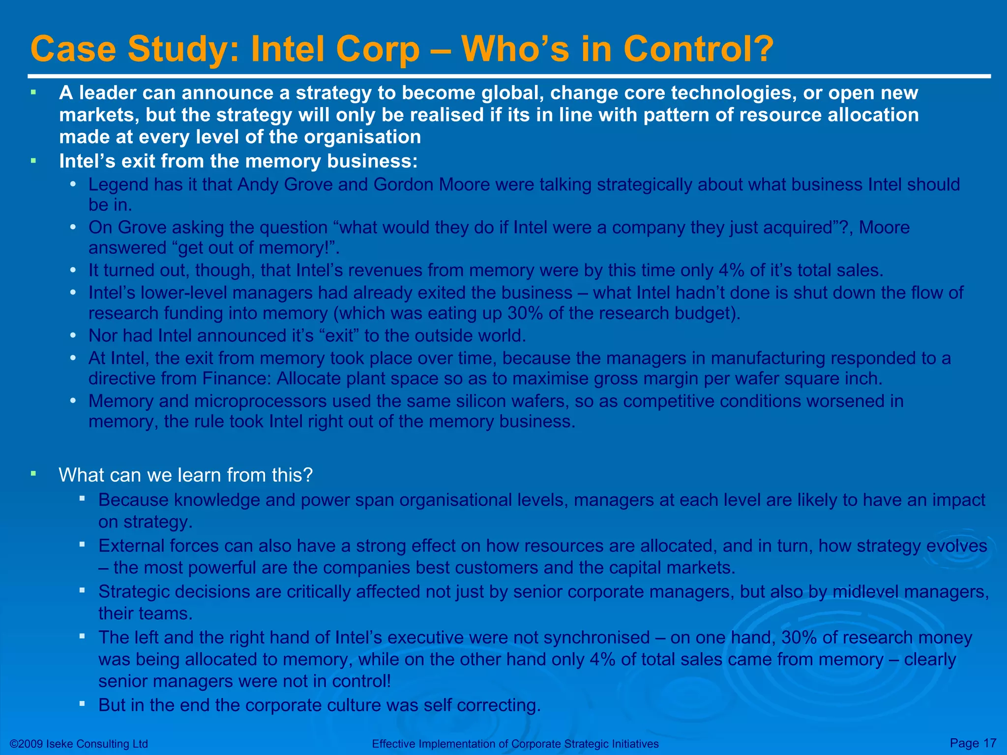 Case Study: Intel Corp – Who’s in Control?  A leader can announce a strategy to become global, change core technologies, or open new markets, but the strategy will only be realised if its in line with pattern of resource allocation made at every level of the organisation Intel’s exit from the memory business: Legend has it that Andy Grove and Gordon Moore were talking strategically about what business Intel should be in. On Grove asking the question “what would they do if Intel were a company they just acquired”?, Moore answered “get out of memory!”. It turned out, though, that Intel’s revenues from memory were by this time only 4% of it’s total sales. Intel’s lower-level managers had already exited the business – what Intel hadn’t done is shut down the flow of research funding into memory (which was eating up 30% of the research budget). Nor had Intel announced it’s “exit” to the outside world. At Intel, the exit from memory took place over time, because the managers in manufacturing responded to a directive from Finance: Allocate plant space so as to maximise gross margin per wafer square inch. Memory and microprocessors used the same silicon wafers, so as competitive conditions worsened in memory, the rule took Intel right out of the memory business. What can we learn from this? Because knowledge and power span organisational levels, managers at each level are likely to have an impact on strategy. External forces can also have a strong effect on how resources are allocated, and in turn, how strategy evolves – the most powerful are the companies best customers and the capital markets. Strategic decisions are critically affected not just by senior corporate managers, but also by midlevel managers, their teams. The left and the right hand of Intel’s executive were not synchronised – on one hand, 30% of research money was being allocated to memory, while on the other hand only 4% of total sales came from memory – clearly senior managers were not in control! But in the end the corporate culture was self correcting. 