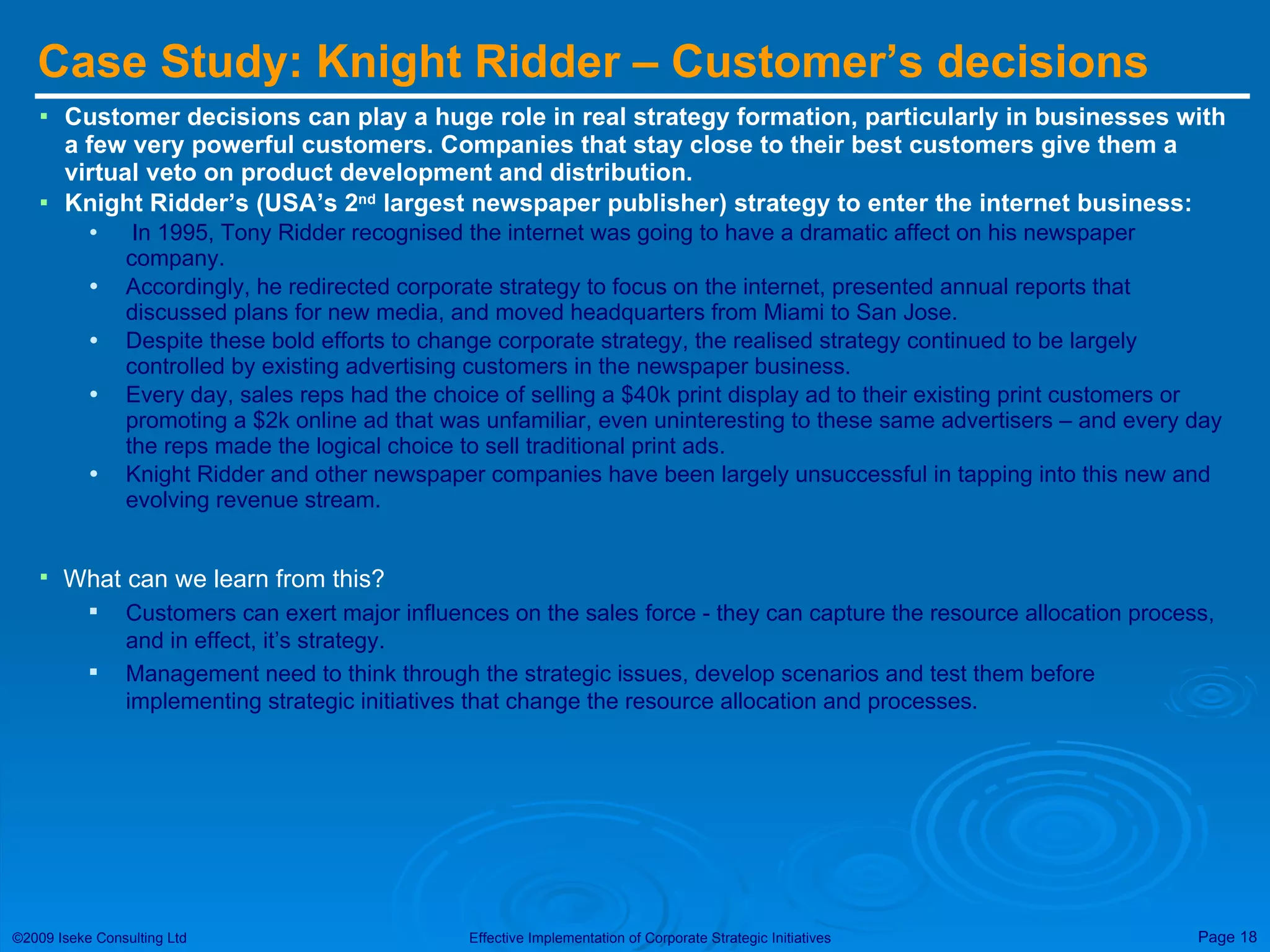 Case Study: Knight Ridder – Customer’s decisions Customer decisions can play a huge role in real strategy formation, particularly in businesses with a few very powerful customers. Companies that stay close to their best customers give them a virtual veto on product development and distribution. Knight Ridder’s (USA’s 2 nd  largest newspaper publisher) strategy to enter the internet business: In 1995, Tony Ridder recognised the internet was going to have a dramatic affect on his newspaper company. Accordingly, he redirected corporate strategy to focus on the internet, presented annual reports that discussed plans for new media, and moved headquarters from Miami to San Jose. Despite these bold efforts to change corporate strategy, the realised strategy continued to be largely controlled by existing advertising customers in the newspaper business. Every day, sales reps had the choice of selling a $40k print display ad to their existing print customers or promoting a $2k online ad that was unfamiliar, even uninteresting to these same advertisers – and every day the reps made the logical choice to sell traditional print ads. Knight Ridder and other newspaper companies have been largely unsuccessful in tapping into this new and evolving revenue stream. What can we learn from this? Customers can exert major influences on the sales force - they can capture the resource allocation process, and in effect, it’s strategy. Management need to think through the strategic issues, develop scenarios and test them before implementing strategic initiatives that change the resource allocation and processes. 