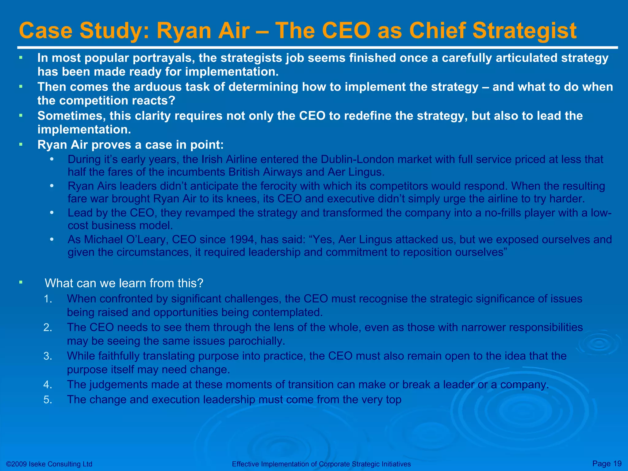 Case Study: Ryan Air – The CEO as Chief Strategist In most popular portrayals, the strategists job seems finished once a carefully articulated strategy has been made ready for implementation. Then comes the arduous task of determining how to implement the strategy – and what to do when the competition reacts? Sometimes, this clarity requires not only the CEO to redefine the strategy, but also to lead the implementation. Ryan Air proves a case in point: During it’s early years, the Irish Airline entered the Dublin-London market with full service priced at less that half the fares of the incumbents British Airways and Aer Lingus. Ryan Airs leaders didn’t anticipate the ferocity with which its competitors would respond. When the resulting fare war brought Ryan Air to its knees, its CEO and executive didn’t simply urge the airline to try harder. Lead by the CEO, they revamped the strategy and transformed the company into a no-frills player with a low-cost business model.  As Michael O’Leary, CEO since 1994, has said: “Yes, Aer Lingus attacked us, but we exposed ourselves and given the circumstances, it required leadership and commitment to reposition ourselves” What can we learn from this? When confronted by significant challenges, the CEO must recognise the strategic significance of issues being raised and opportunities being contemplated. The CEO needs to see them through the lens of the whole, even as those with narrower responsibilities may be seeing the same issues parochially. While faithfully translating purpose into practice, the CEO must also remain open to the idea that the purpose itself may need change. The judgements made at these moments of transition can make or break a leader or a company. The change and execution leadership must come from the very top 