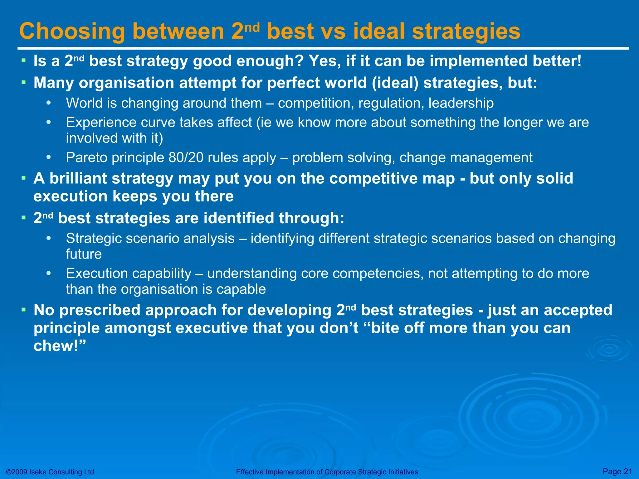 Choosing between 2 nd  best vs ideal strategies Is a 2 nd  best strategy good enough? Yes, if it can be implemented better! Many organisation attempt for perfect world (ideal) strategies, but: World is changing around them – competition, regulation, leadership Experience curve takes affect (ie we know more about something the longer we are involved with it) Pareto principle 80/20 rules apply – problem solving, change management A brilliant strategy may put you on the competitive map - but only solid execution keeps you there 2 nd  best strategies are identified through:  Strategic scenario analysis – identifying different strategic scenarios based on changing future Execution capability – understanding core competencies, not attempting to do more than the organisation is capable No prescribed approach for developing 2 nd  best strategies - just an accepted principle amongst executive that you don’t “bite off more than you can chew!” 