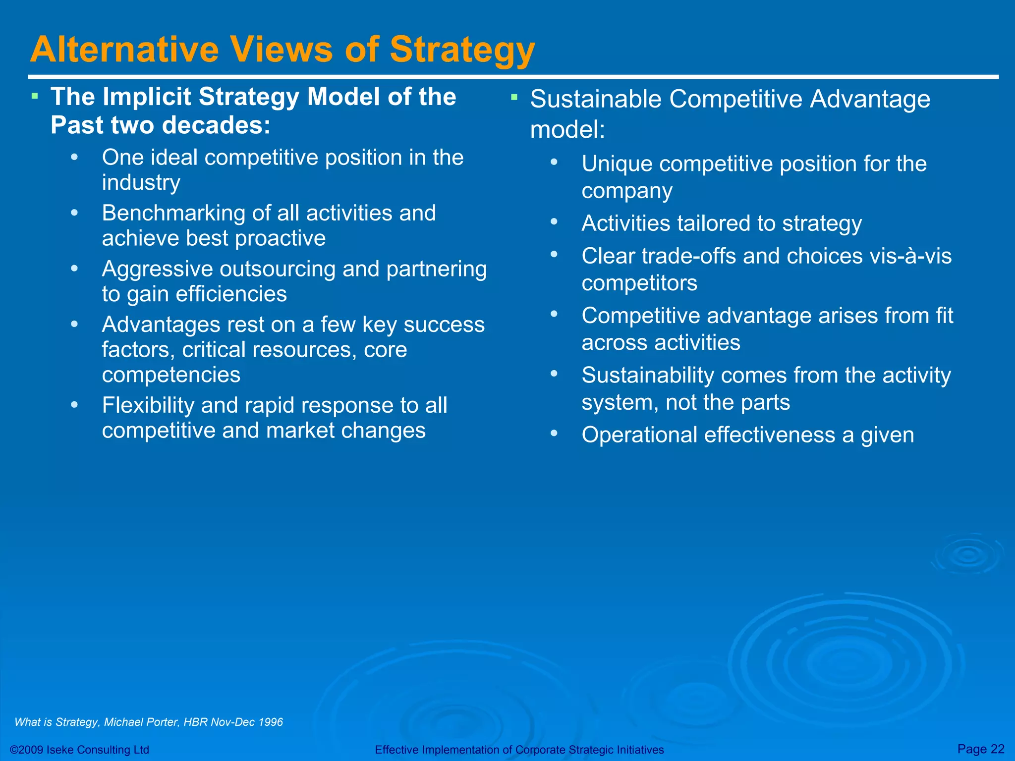 Alternative Views of Strategy The Implicit Strategy Model of the Past two decades: One ideal competitive position in the industry Benchmarking of all activities and achieve best proactive Aggressive outsourcing and partnering to gain efficiencies Advantages rest on a few key success factors, critical resources, core competencies Flexibility and rapid response to all competitive and market changes Sustainable Competitive Advantage model: Unique competitive position for the company Activities tailored to strategy Clear trade-offs and choices vis-à-vis competitors Competitive advantage arises from fit across activities Sustainability comes from the activity system, not the parts Operational effectiveness a given What is Strategy, Michael Porter, HBR Nov-Dec 1996 