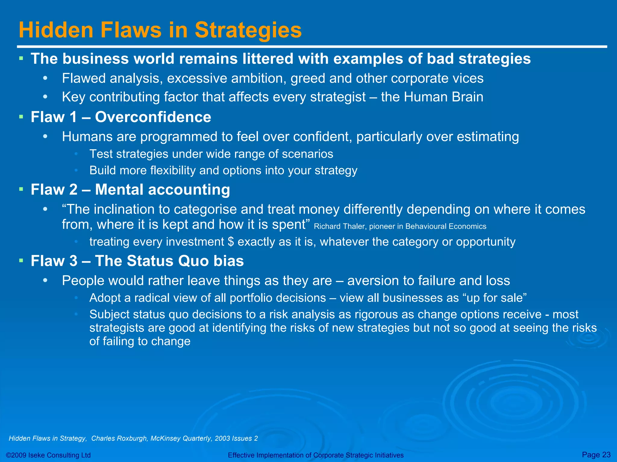 Hidden Flaws in Strategies The business world remains littered with examples of bad strategies Flawed analysis, excessive ambition, greed and other corporate vices Key contributing factor that affects every strategist – the Human Brain Flaw 1 – Overconfidence Humans are programmed to feel over confident, particularly over estimating Test strategies under wide range of scenarios Build more flexibility and options into your strategy  Flaw 2 – Mental accounting “ The inclination to categorise and treat money differently depending on where it comes from, where it is kept and how it is spent”  Richard Thaler, pioneer in Behavioural Economics   treating every investment $ exactly as it is, whatever the category or opportunity Flaw 3 – The Status Quo bias People would rather leave things as they are – aversion to failure and loss Adopt a radical view of all portfolio decisions – view all businesses as “up for sale” Subject status quo decisions to a risk analysis as rigorous as change options receive - most strategists are good at identifying the risks of new strategies but not so good at seeing the risks of failing to change Hidden Flaws in Strategy,  Charles Roxburgh, McKinsey Quarterly, 2003 Issues 2 
