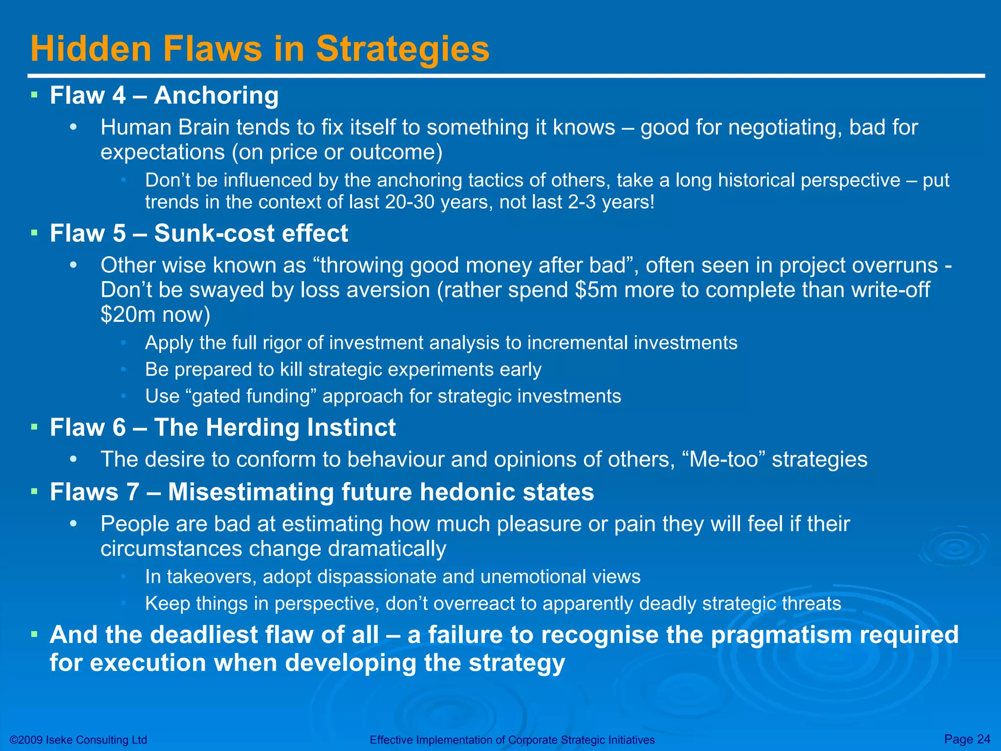 Hidden Flaws in Strategies Flaw 4 – Anchoring Human Brain tends to fix itself to something it knows – good for negotiating, bad for expectations (on price or outcome) Don’t be influenced by the anchoring tactics of others, take a long historical perspective – put trends in the context of last 20-30 years, not last 2-3 years! Flaw 5 – Sunk-cost effect Other wise known as “throwing good money after bad”, often seen in project overruns - Don’t be swayed by loss aversion (rather spend $5m more to complete than write-off $20m now) Apply the full rigor of investment analysis to incremental investments Be prepared to kill strategic experiments early Use “gated funding” approach for strategic investments Flaw 6 – The Herding Instinct The desire to conform to behaviour and opinions of others, “Me-too” strategies Flaws 7 – Misestimating future hedonic states People are bad at estimating how much pleasure or pain they will feel if their circumstances change dramatically In takeovers, adopt dispassionate and unemotional views Keep things in perspective, don’t overreact to apparently deadly strategic threats And the deadliest flaw of all – a failure to recognise the pragmatism required for execution when developing the strategy 