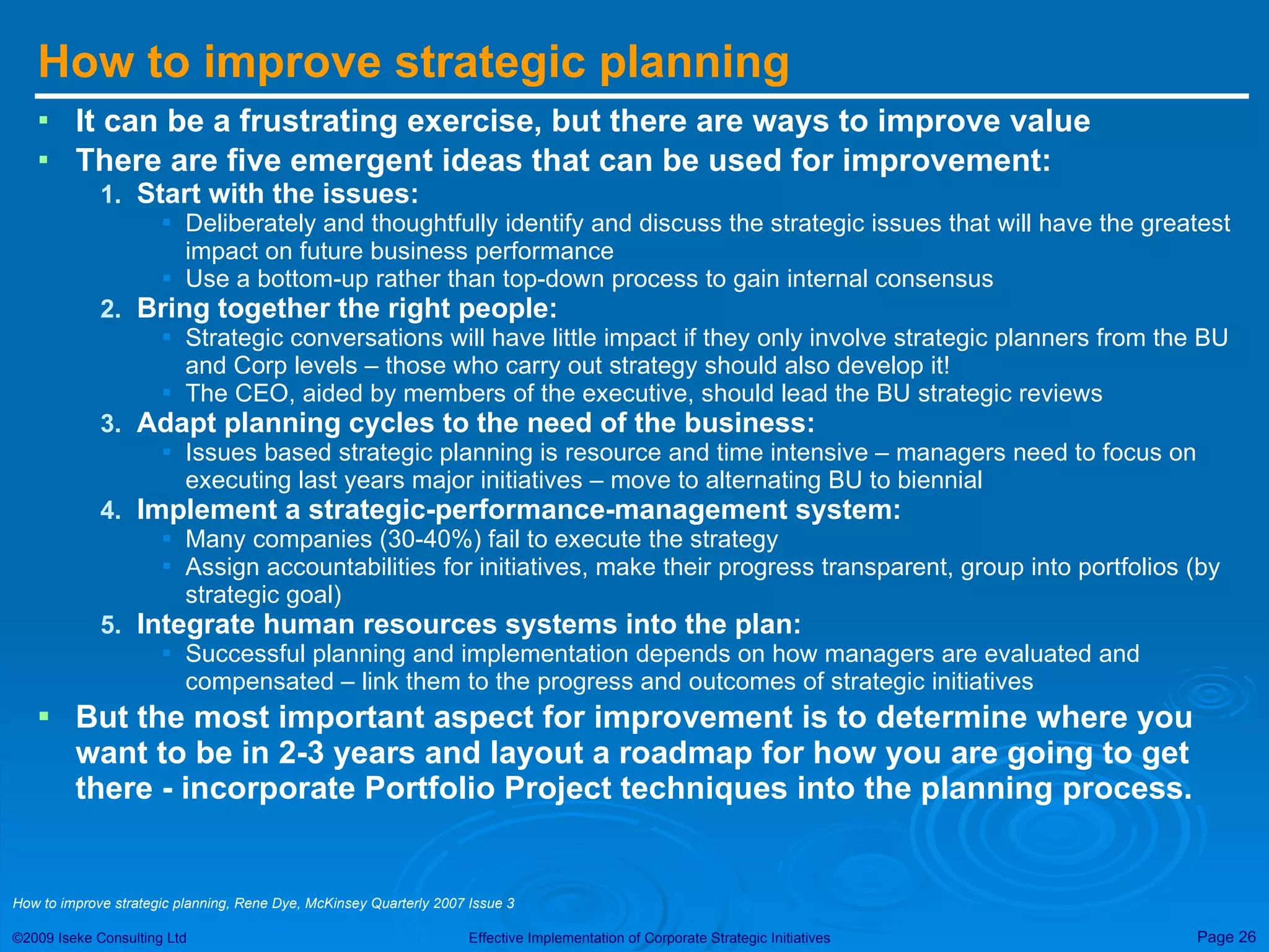 How to improve strategic planning It can be a frustrating exercise, but there are ways to improve value There are five emergent ideas that can be used for improvement: Start with the issues: Deliberately and thoughtfully identify and discuss the strategic issues that will have the greatest impact on future business performance Use a bottom-up rather than top-down process to gain internal consensus Bring together the right people: Strategic conversations will have little impact if they only involve strategic planners from the BU and Corp levels – those who carry out strategy should also develop it! The CEO, aided by members of the executive, should lead the BU strategic reviews Adapt planning cycles to the need of the business: Issues based strategic planning is resource and time intensive – managers need to focus on executing last years major initiatives – move to alternating BU to biennial Implement a strategic-performance-management system: Many companies (30-40%) fail to execute the strategy  Assign accountabilities for initiatives, make their progress transparent, group into portfolios (by strategic goal) Integrate human resources systems into the plan: Successful planning and implementation depends on how managers are evaluated and compensated – link them to the progress and outcomes of strategic initiatives But the most important aspect for improvement is to determine where you want to be in 2-3 years and layout a roadmap for how you are going to get there - incorporate Portfolio Project techniques into the planning process. How to improve strategic planning, Rene Dye, McKinsey Quarterly 2007 Issue 3 