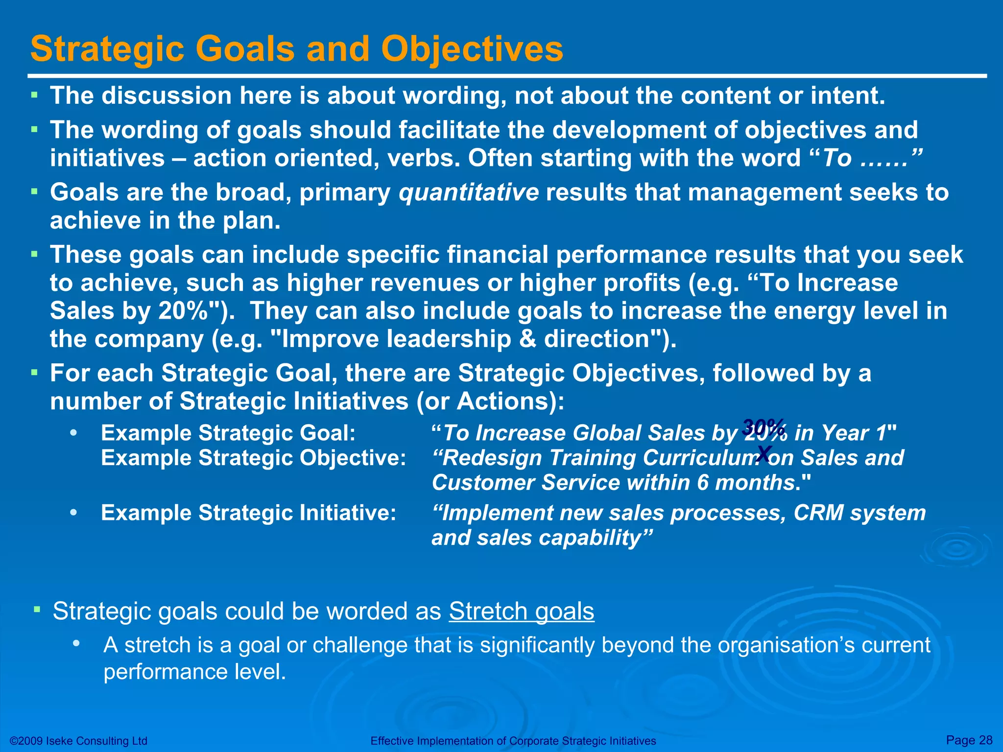 Strategic Goals and Objectives The discussion here is about wording, not about the content or intent. The wording of goals should facilitate the development of objectives and initiatives – action oriented, verbs. Often starting with the word “ To ……” Goals are the broad, primary  quantitative  results that management seeks to achieve in the plan.   These goals can include specific financial performance results that you seek to achieve, such as higher revenues or higher profits (e.g. “To Increase Sales by 20%&quot;).  They can also include goals to increase the energy level in the company (e.g. &quot;Improve leadership & direction&quot;).  For each Strategic Goal, there are Strategic Objectives, followed by a number of Strategic Initiatives (or Actions): Example Strategic Goal:  “ To   Increase Global Sales by 20% in Year 1 &quot;   Example Strategic Objective:    “Redesign Training Curriculum on Sales and  Customer Service within 6 months .&quot;  Example Strategic Initiative: “Implement new sales processes, CRM system  and sales capability” 30% X Strategic goals could be worded as  Stretch goals A stretch is a goal or challenge that is significantly beyond the organisation’s current performance level. 