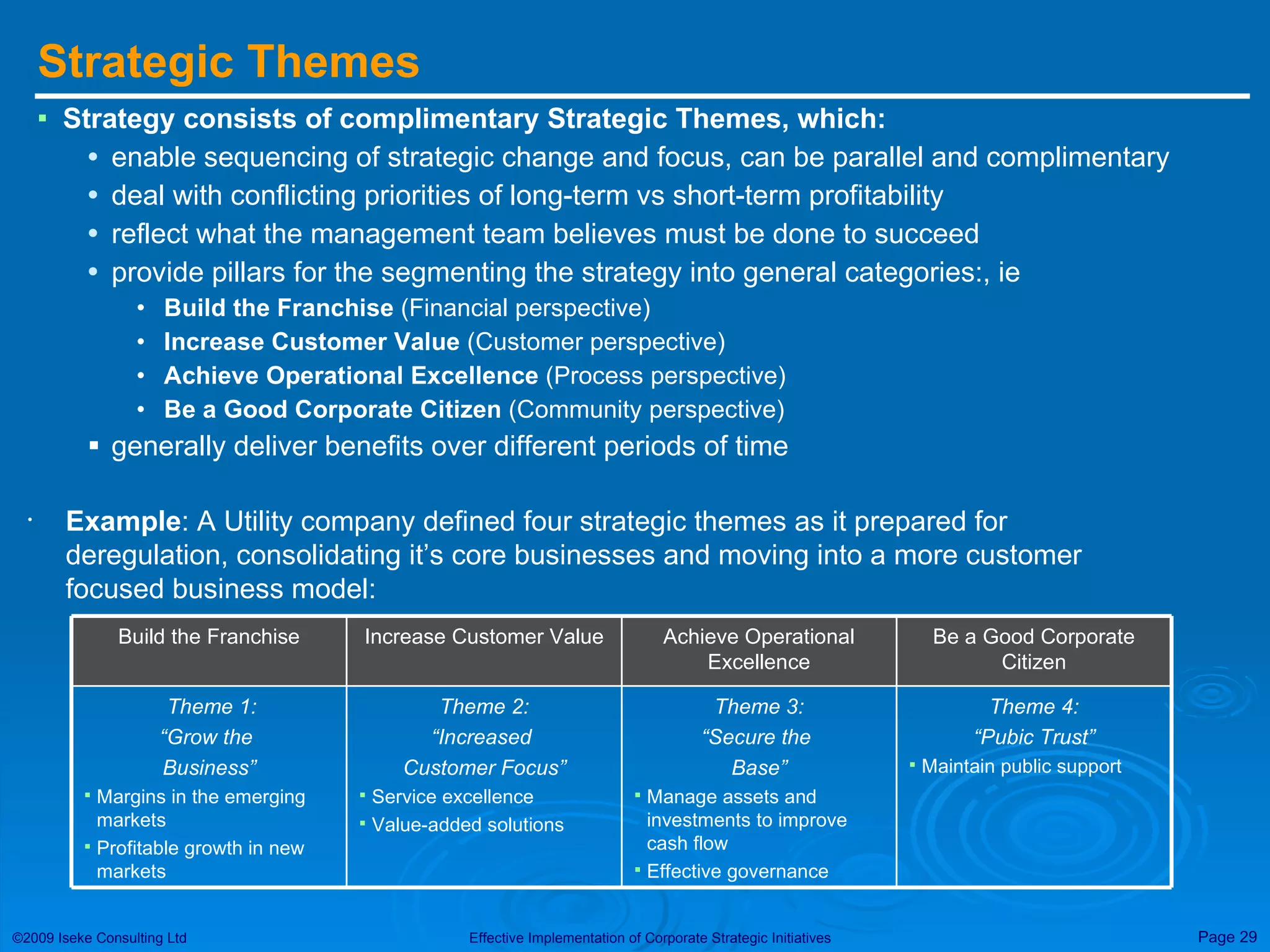 Strategic Themes Strategy consists of complimentary Strategic Themes, which: enable sequencing of strategic change and focus, can be parallel and complimentary deal with conflicting priorities of long-term vs short-term profitability reflect what the management team believes must be done to succeed provide pillars for the segmenting the strategy into general categories:, ie Build the Franchise  (Financial perspective) Increase Customer Value  (Customer perspective) Achieve Operational Excellence  (Process perspective) Be a Good Corporate Citizen  (Community perspective)  generally deliver benefits over different periods of time Example : A Utility company defined four strategic themes as it prepared for deregulation, consolidating it’s core businesses and moving into a more customer focused business model:  Theme 4: “ Pubic Trust” Maintain public support Theme 3: “ Secure the  Base” Manage assets and investments to improve cash flow Effective governance Theme 2: “ Increased  Customer Focus” Service excellence Value-added solutions Theme 1: “ Grow the  Business” Margins in the emerging markets Profitable growth in new markets Be a Good Corporate Citizen Achieve Operational Excellence Increase Customer Value Build the Franchise 