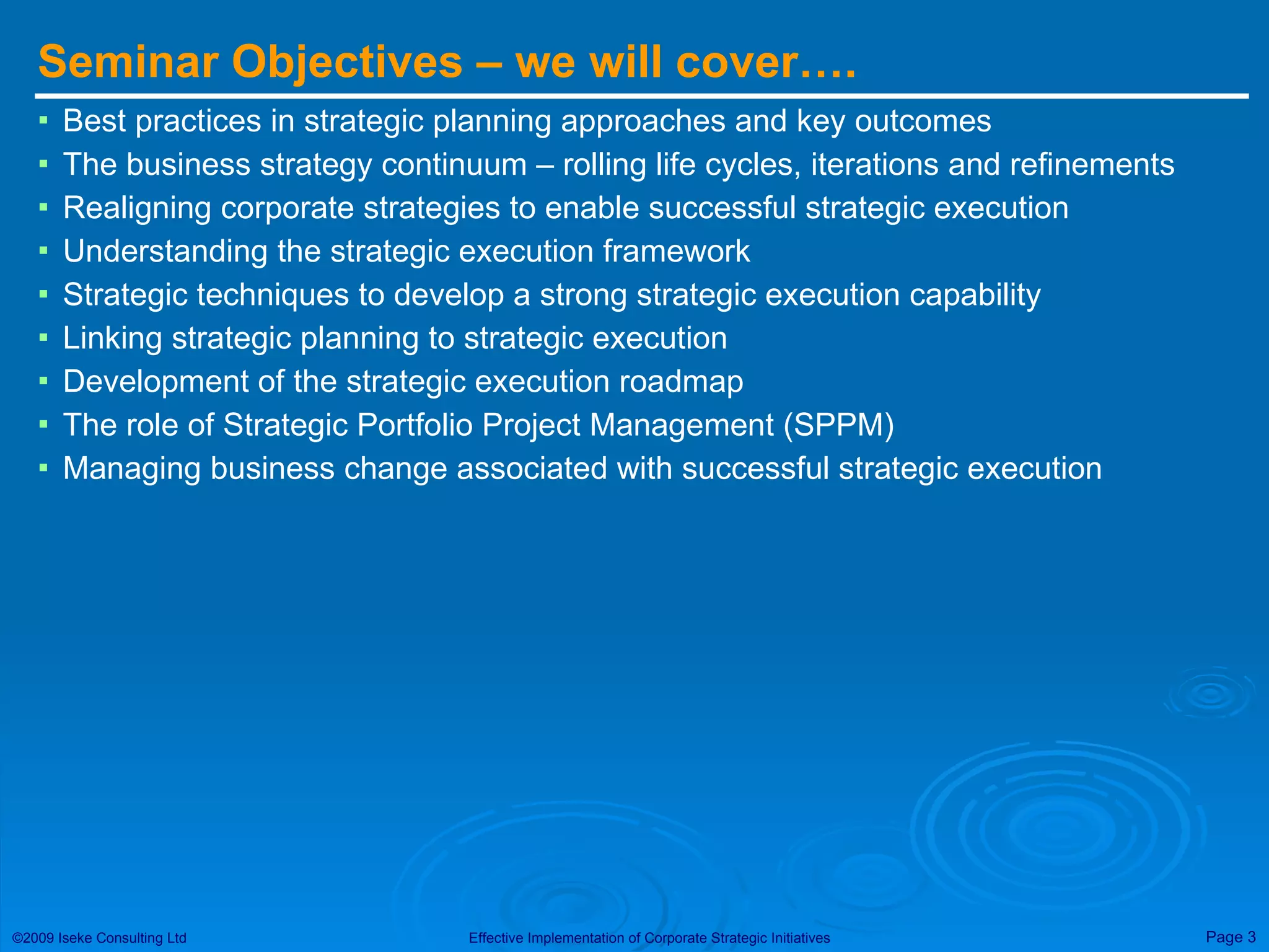 Seminar Objectives – we will cover…. Best practices in strategic planning approaches and key outcomes The business strategy continuum – rolling life cycles, iterations and refinements Realigning corporate strategies to enable successful strategic execution Understanding the strategic execution framework Strategic techniques to develop a strong strategic execution capability Linking strategic planning to strategic execution Development of the strategic execution roadmap The role of Strategic Portfolio Project Management (SPPM) Managing business change associated with successful strategic execution 