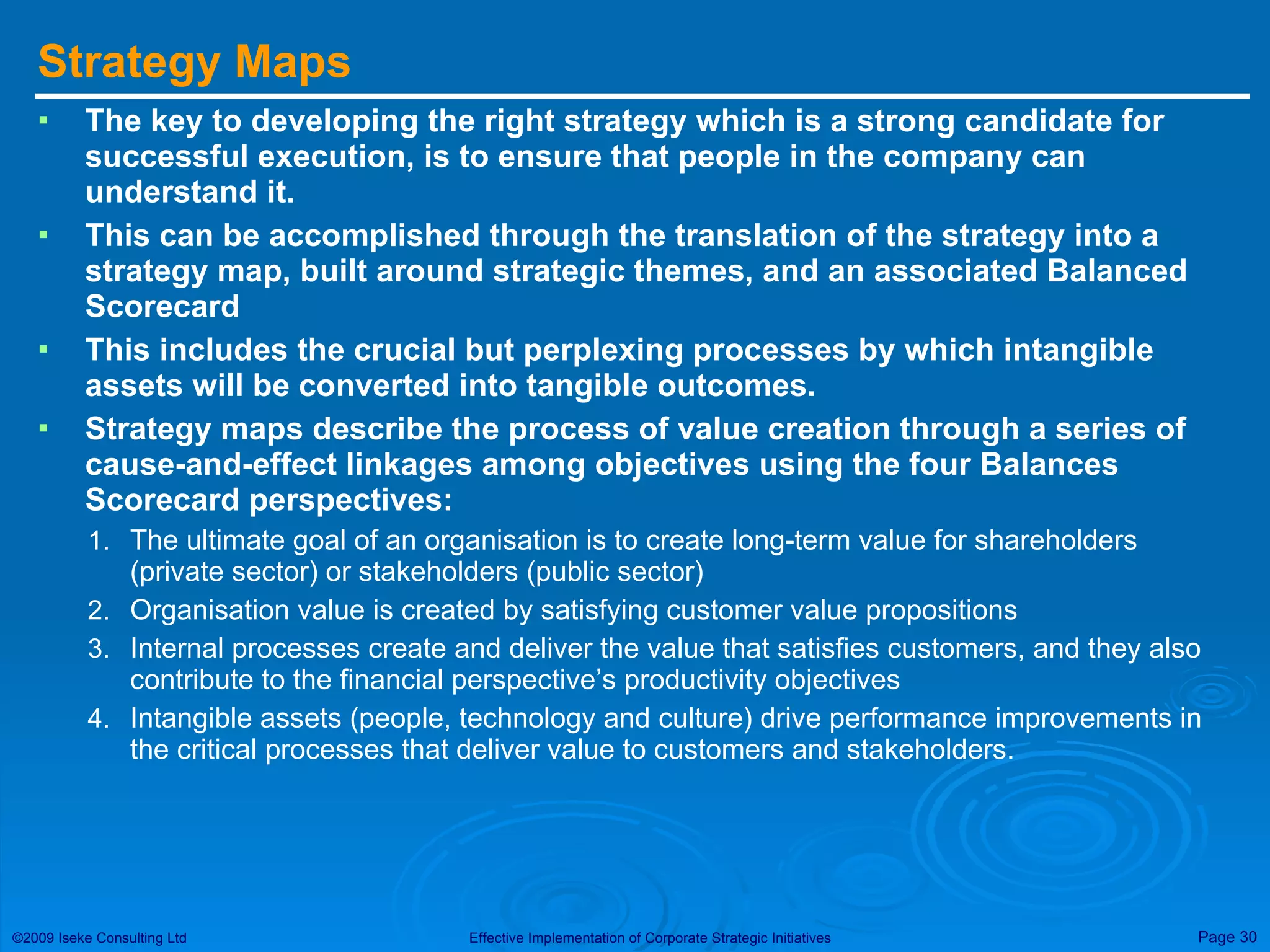 Strategy Maps The key to developing the right strategy which is a strong candidate for successful execution, is to ensure that people in the company can understand it. This can be accomplished through the translation of the strategy into a strategy map, built around strategic themes, and an associated Balanced Scorecard This includes the crucial but perplexing processes by which intangible assets will be converted into tangible outcomes. Strategy maps describe the process of value creation through a series of cause-and-effect linkages among objectives using the four Balances Scorecard perspectives: The ultimate goal of an organisation is to create long-term value for shareholders (private sector) or stakeholders (public sector) Organisation value is created by satisfying customer value propositions Internal processes create and deliver the value that satisfies customers, and they also contribute to the financial perspective’s productivity objectives Intangible assets (people, technology and culture) drive performance improvements in the critical processes that deliver value to customers and stakeholders. 