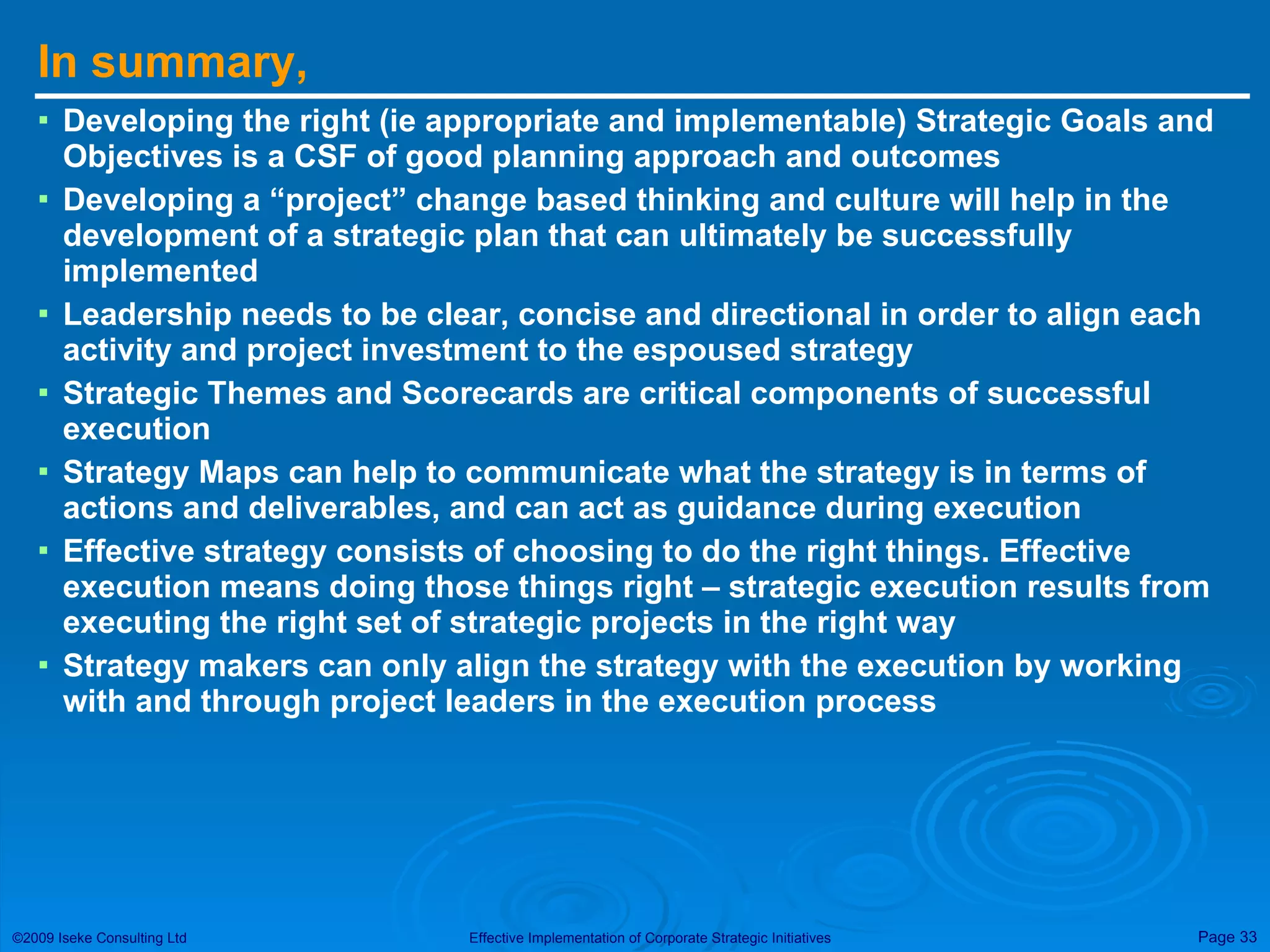 In summary, Developing the right (ie appropriate and implementable) Strategic Goals and Objectives is a CSF of good planning approach and outcomes Developing a “project” change based thinking and culture will help in the development of a strategic plan that can ultimately be successfully implemented Leadership needs to be clear, concise and directional in order to align each activity and project investment to the espoused strategy Strategic Themes and Scorecards are critical components of successful execution Strategy Maps can help to communicate what the strategy is in terms of actions and deliverables, and can act as guidance during execution Effective strategy consists of choosing to do the right things. Effective execution means doing those things right – strategic execution results from executing the right set of strategic projects in the right way Strategy makers can only align the strategy with the execution by working with and through project leaders in the execution process 