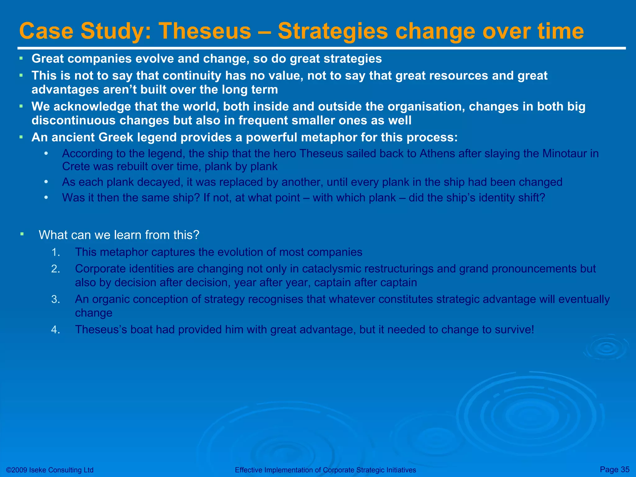 Case Study: Theseus – Strategies change over time  Great companies evolve and change, so do great strategies This is not to say that continuity has no value, not to say that great resources and great advantages aren’t built over the long term We acknowledge that the world, both inside and outside the organisation, changes in both big discontinuous changes but also in frequent smaller ones as well An ancient Greek legend provides a powerful metaphor for this process: According to the legend, the ship that the hero Theseus sailed back to Athens after slaying the Minotaur in Crete was rebuilt over time, plank by plank As each plank decayed, it was replaced by another, until every plank in the ship had been changed Was it then the same ship? If not, at what point – with which plank – did the ship’s identity shift? What can we learn from this? This metaphor captures the evolution of most companies Corporate identities are changing not only in cataclysmic restructurings and grand pronouncements but also by decision after decision, year after year, captain after captain An organic conception of strategy recognises that whatever constitutes strategic advantage will eventually change Theseus’s boat had provided him with great advantage, but it needed to change to survive! 