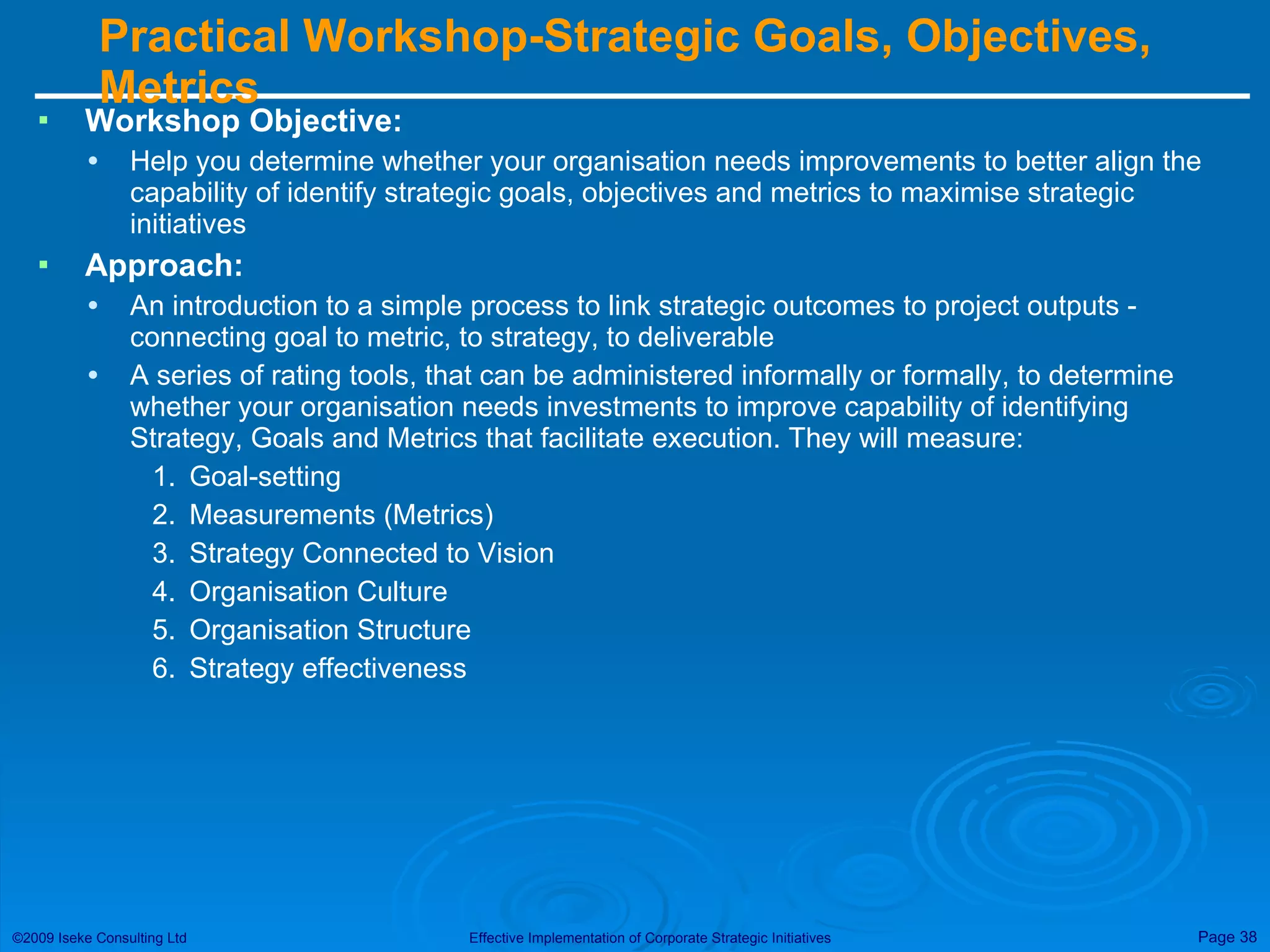 Practical Workshop-Strategic Goals, Objectives, Metrics  Workshop Objective: Help you determine whether your organisation needs improvements to better align the capability of identify strategic goals, objectives and metrics to maximise strategic initiatives Approach: An introduction to a simple process to link strategic outcomes to project outputs - connecting goal to metric, to strategy, to deliverable A series of rating tools, that can be administered informally or formally, to determine whether your organisation needs investments to improve capability of identifying Strategy, Goals and Metrics that facilitate execution. They will measure: Goal-setting Measurements (Metrics) Strategy Connected to Vision Organisation Culture Organisation Structure Strategy effectiveness 