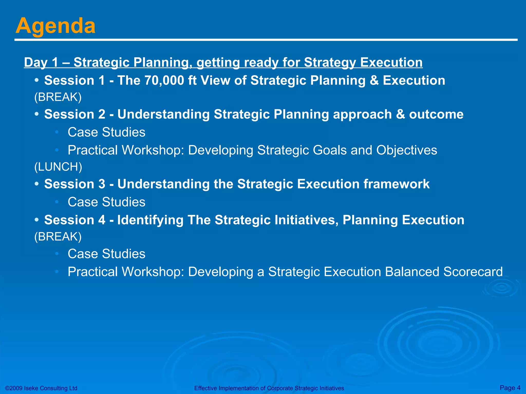 Agenda Day 1 – Strategic Planning, getting ready for Strategy Execution Session 1 - The 70,000 ft View of Strategic Planning & Execution (BREAK) Session 2 - Understanding Strategic Planning approach & outcome Case Studies  Practical Workshop: Developing Strategic Goals and Objectives (LUNCH) Session 3 - Understanding the Strategic Execution framework Case Studies Session 4 - Identifying The Strategic Initiatives, Planning Execution (BREAK) Case Studies Practical Workshop: Developing a Strategic Execution Balanced Scorecard 