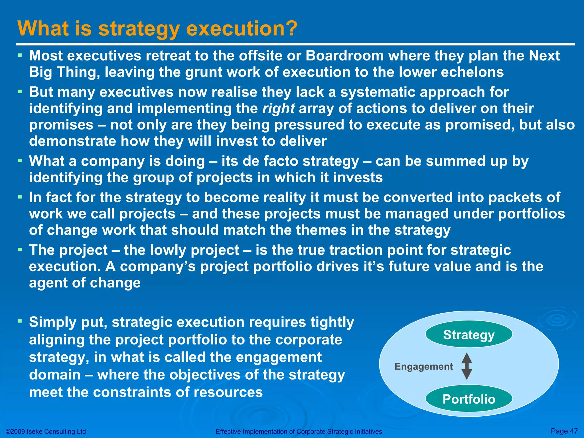 What is strategy execution? Most executives retreat to the offsite or Boardroom where they plan the Next Big Thing, leaving the grunt work of execution to the lower echelons But many executives now realise they lack a systematic approach for identifying and implementing the  right  array of actions to deliver on their promises – not only are they being pressured to execute as promised, but also demonstrate how they will invest to deliver What a company is doing – its de facto strategy – can be summed up by identifying the group of projects in which it invests In fact for the strategy to become reality it must be converted into packets of work we call projects – and these projects must be managed under portfolios of change work that should match the themes in the strategy The project – the lowly project – is the true traction point for strategic execution. A company’s project portfolio drives it’s future value and is the agent of change Simply put, strategic execution requires tightly aligning the project portfolio to the corporate strategy, in what is called the engagement domain – where the objectives of the strategy meet the constraints of resources Strategy Portfolio Engagement 