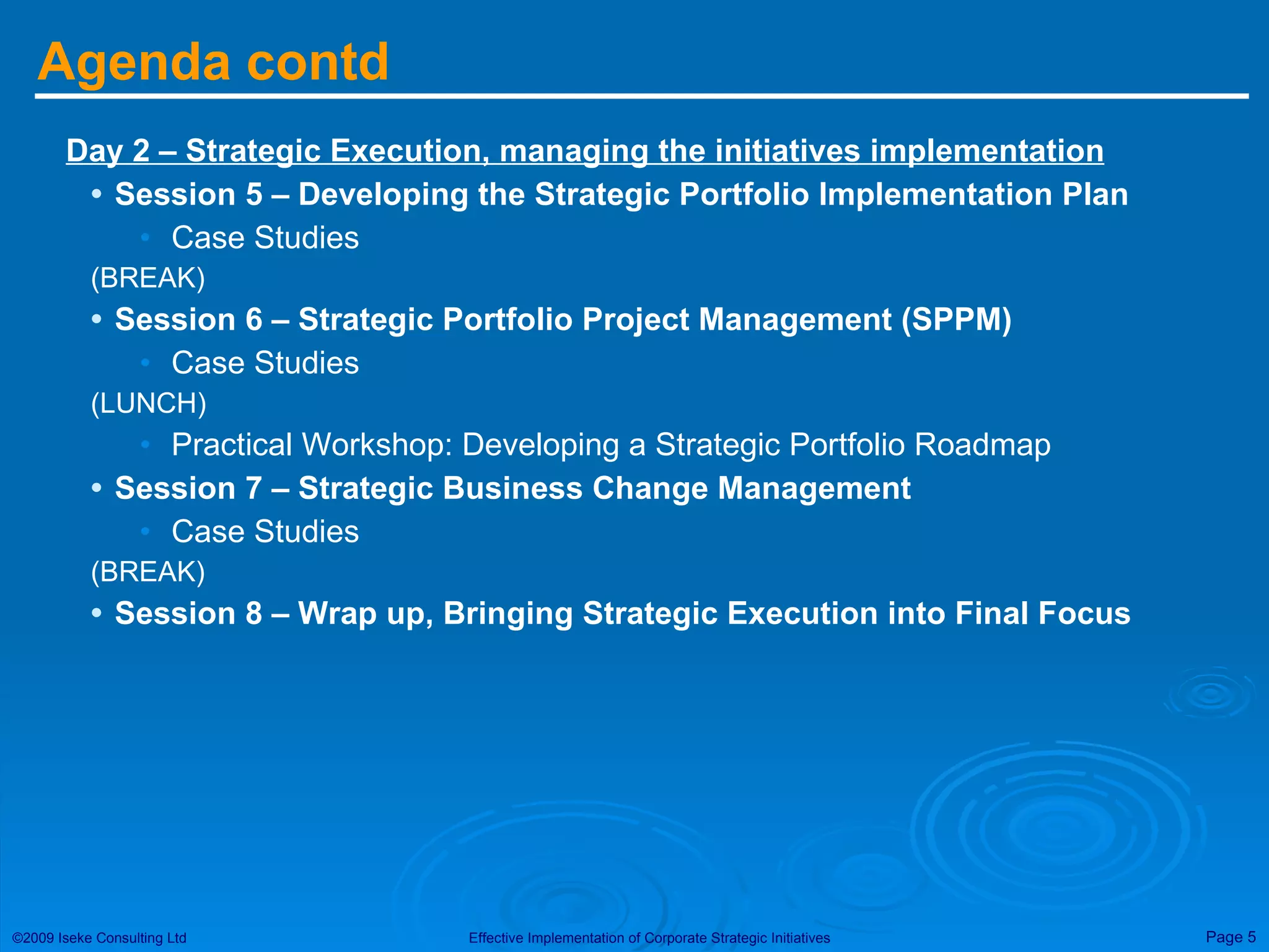 Agenda contd Day 2 – Strategic Execution, managing the initiatives implementation Session 5 – Developing the Strategic Portfolio Implementation Plan Case Studies (BREAK) Session 6 – Strategic Portfolio Project Management (SPPM) Case Studies (LUNCH) Practical Workshop: Developing a Strategic Portfolio Roadmap Session 7 – Strategic Business Change Management Case Studies (BREAK) Session 8 – Wrap up, Bringing Strategic Execution into Final Focus 
