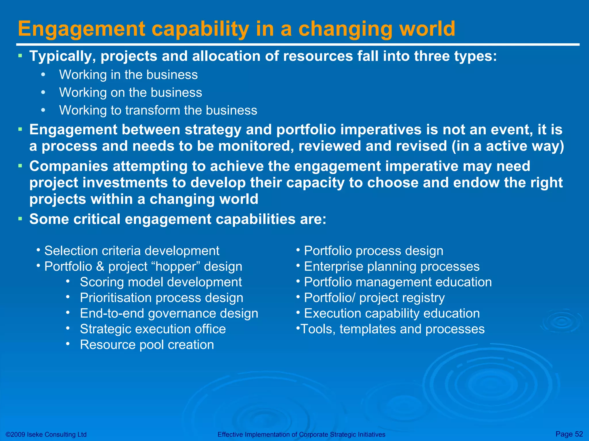 Engagement capability in a changing world Typically, projects and allocation of resources fall into three types: Working in the business Working on the business Working to transform the business Engagement between strategy and portfolio imperatives is not an event, it is a process and needs to be monitored, reviewed and revised (in a active way) Companies attempting to achieve the engagement imperative may need project investments to develop their capacity to choose and endow the right projects within a changing world Some critical engagement capabilities are: Selection criteria development Portfolio & project “hopper” design Scoring model development Prioritisation process design End-to-end governance design Strategic execution office Resource pool creation Portfolio process design Enterprise planning processes Portfolio management education Portfolio/ project registry Execution capability education Tools, templates and processes 