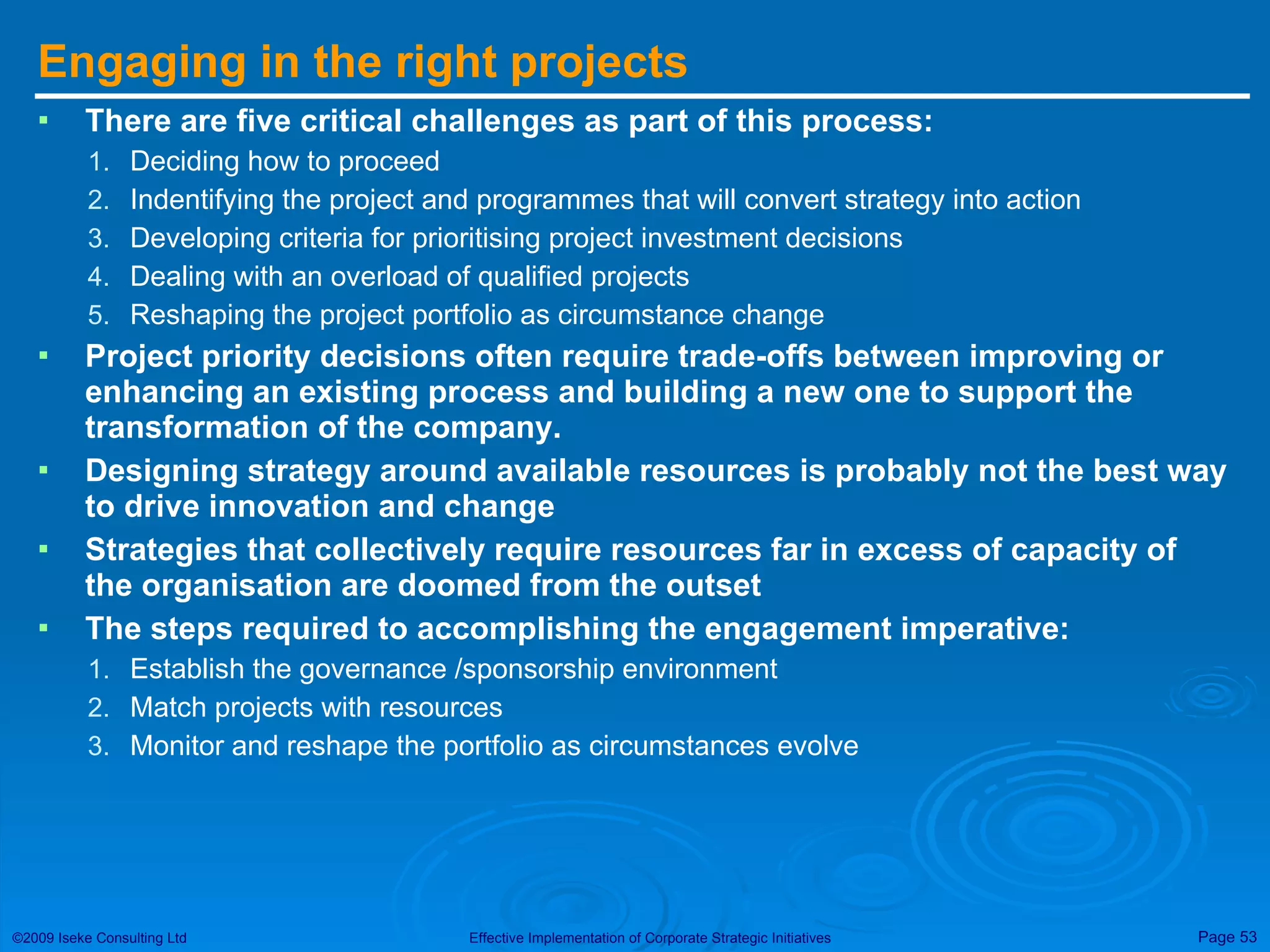 Engaging in the right projects There are five critical challenges as part of this process: Deciding how to proceed Indentifying the project and programmes that will convert strategy into action Developing criteria for prioritising project investment decisions Dealing with an overload of qualified projects Reshaping the project portfolio as circumstance change Project priority decisions often require trade-offs between improving or enhancing an existing process and building a new one to support the transformation of the company. Designing strategy around available resources is probably not the best way to drive innovation and change Strategies that collectively require resources far in excess of capacity of the organisation are doomed from the outset The steps required to accomplishing the engagement imperative: Establish the governance /sponsorship environment Match projects with resources Monitor and reshape the portfolio as circumstances evolve 