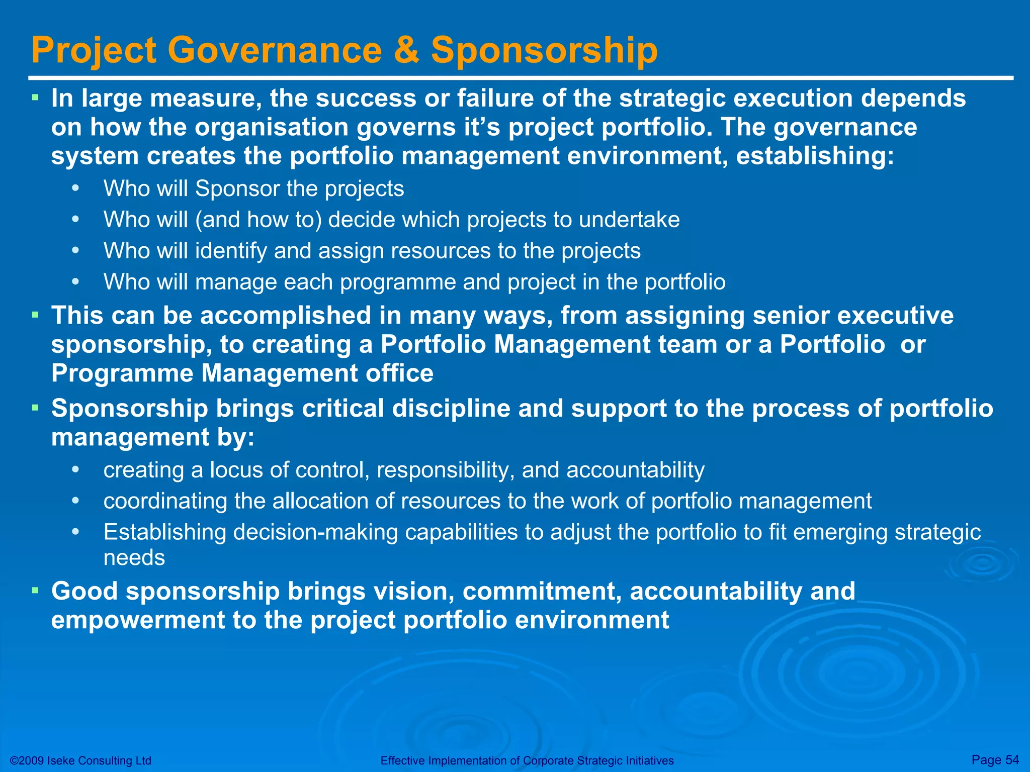 Project Governance & Sponsorship In large measure, the success or failure of the strategic execution depends on how the organisation governs it’s project portfolio. The governance system creates the portfolio management environment, establishing: Who will Sponsor the projects Who will (and how to) decide which projects to undertake Who will identify and assign resources to the projects Who will manage each programme and project in the portfolio This can be accomplished in many ways, from assigning senior executive sponsorship, to creating a Portfolio Management team or a Portfolio  or Programme Management office Sponsorship brings critical discipline and support to the process of portfolio management by: creating a locus of control, responsibility, and accountability coordinating the allocation of resources to the work of portfolio management Establishing decision-making capabilities to adjust the portfolio to fit emerging strategic needs Good sponsorship brings vision, commitment, accountability and empowerment to the project portfolio environment 