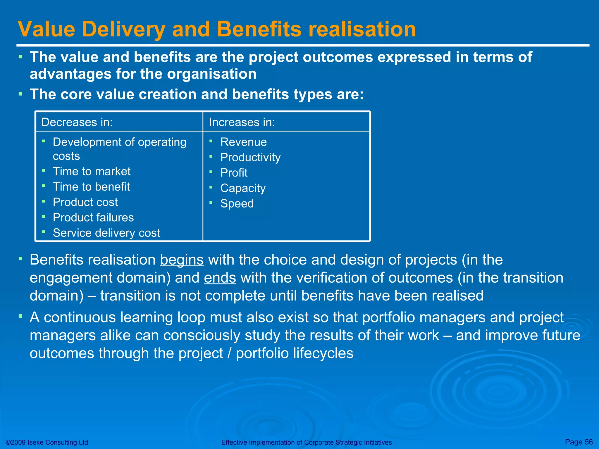 Value Delivery and Benefits realisation The value and benefits are the project outcomes expressed in terms of advantages for the organisation The core value creation and benefits types are: Benefits realisation  begins  with the choice and design of projects (in the engagement domain) and  ends  with the verification of outcomes (in the transition domain) – transition is not complete until benefits have been realised A continuous learning loop must also exist so that portfolio managers and project managers alike can consciously study the results of their work – and improve future outcomes through the project / portfolio lifecycles Revenue Productivity Profit Capacity Speed Development of operating costs Time to market Time to benefit Product cost Product failures Service delivery cost Increases in: Decreases in: 