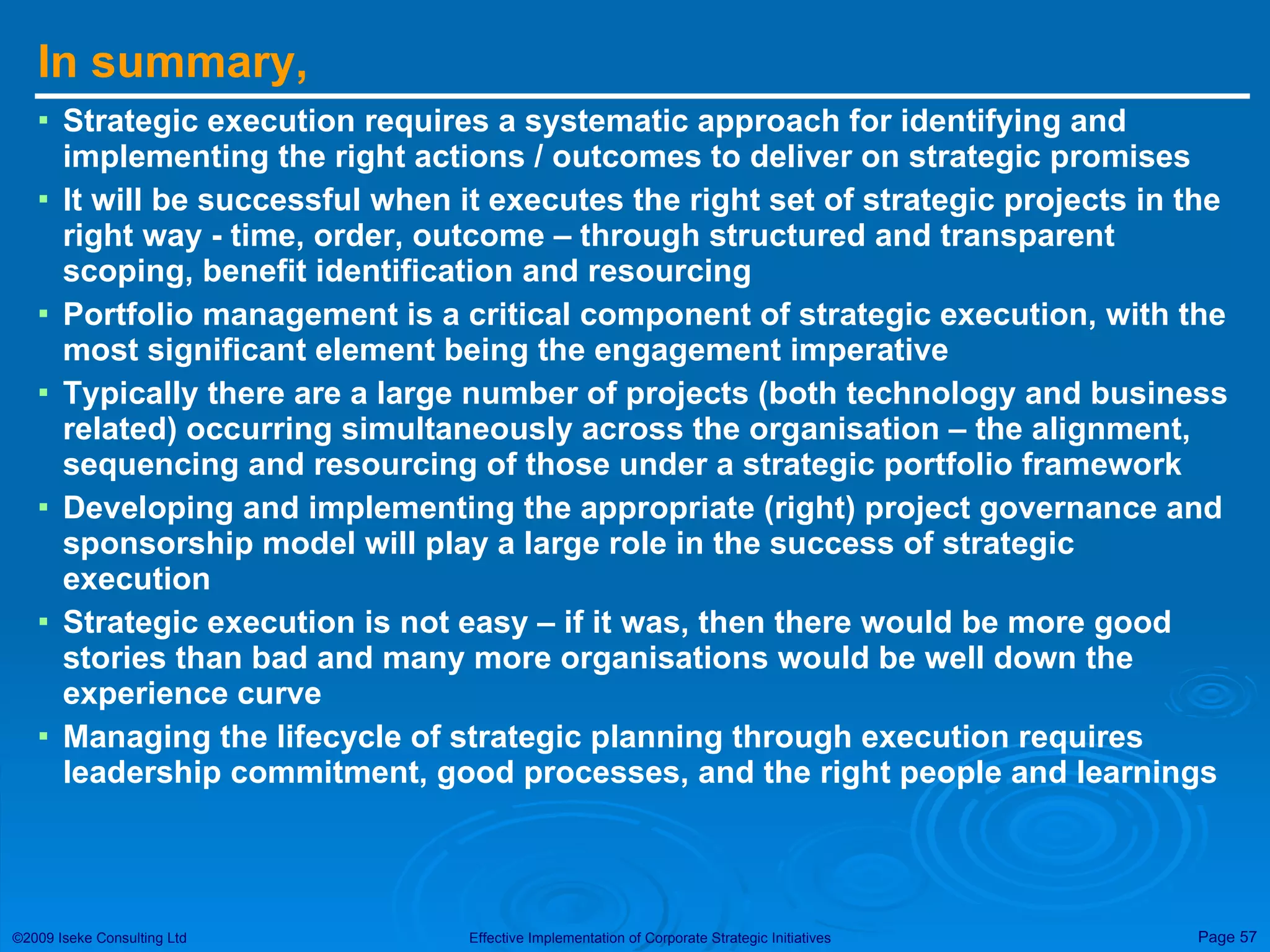 In summary, Strategic execution requires a systematic approach for identifying and implementing the right actions / outcomes to deliver on strategic promises It will be successful when it executes the right set of strategic projects in the right way - time, order, outcome – through structured and transparent scoping, benefit identification and resourcing Portfolio management is a critical component of strategic execution, with the most significant element being the engagement imperative Typically there are a large number of projects (both technology and business related) occurring simultaneously across the organisation – the alignment, sequencing and resourcing of those under a strategic portfolio framework Developing and implementing the appropriate (right) project governance and sponsorship model will play a large role in the success of strategic execution Strategic execution is not easy – if it was, then there would be more good stories than bad and many more organisations would be well down the experience curve Managing the lifecycle of strategic planning through execution requires leadership commitment, good processes, and the right people and learnings 
