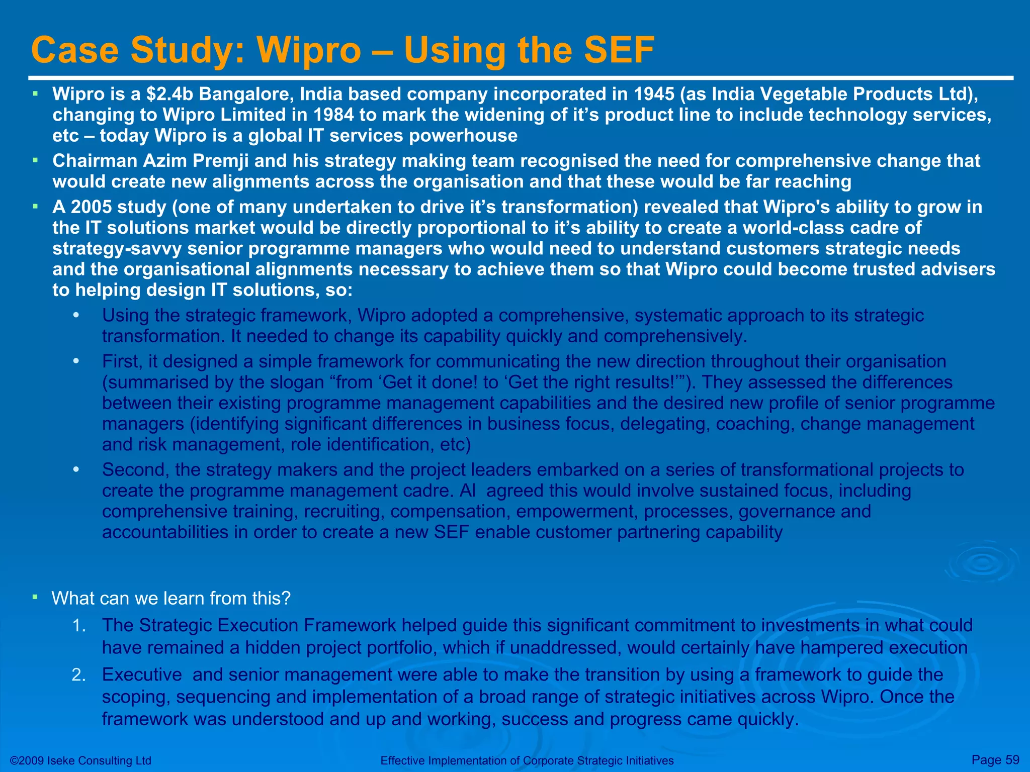 Case Study: Wipro – Using the SEF  Wipro is a $2.4b Bangalore, India based company incorporated in 1945 (as India Vegetable Products Ltd), changing to Wipro Limited in 1984 to mark the widening of it’s product line to include technology services, etc – today Wipro is a global IT services powerhouse Chairman Azim Premji and his strategy making team recognised the need for comprehensive change that would create new alignments across the organisation and that these would be far reaching A 2005 study (one of many undertaken to drive it’s transformation) revealed that Wipro's ability to grow in the IT solutions market would be directly proportional to it’s ability to create a world-class cadre of strategy-savvy senior programme managers who would need to understand customers strategic needs and the organisational alignments necessary to achieve them so that Wipro could become trusted advisers to helping design IT solutions, so: Using the strategic framework, Wipro adopted a comprehensive, systematic approach to its strategic transformation. It needed to change its capability quickly and comprehensively. First, it designed a simple framework for communicating the new direction throughout their organisation (summarised by the slogan “from ‘Get it done! to ‘Get the right results!’”). They assessed the differences between their existing programme management capabilities and the desired new profile of senior programme managers (identifying significant differences in business focus, delegating, coaching, change management and risk management, role identification, etc) Second, the strategy makers and the project leaders embarked on a series of transformational projects to create the programme management cadre. Al  agreed this would involve sustained focus, including comprehensive training, recruiting, compensation, empowerment, processes, governance and accountabilities in order to create a new SEF enable customer partnering capability What can we learn from this? The Strategic Execution Framework helped guide this significant commitment to investments in what could have remained a hidden project portfolio, which if unaddressed, would certainly have hampered execution Executive  and senior management were able to make the transition by using a framework to guide the scoping, sequencing and implementation of a broad range of strategic initiatives across Wipro. Once the framework was understood and up and working, success and progress came quickly. 