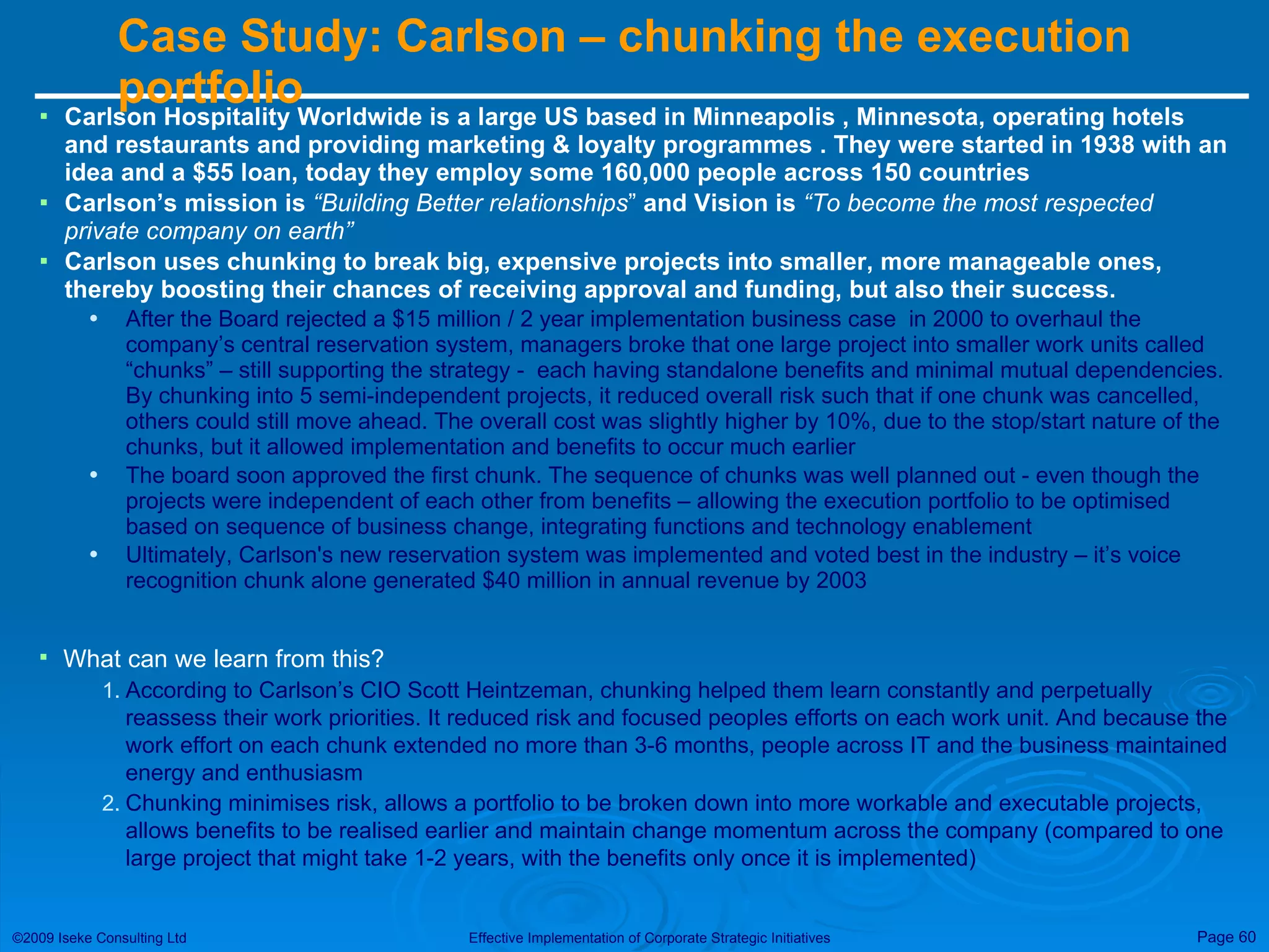 Case Study: Carlson – chunking the execution portfolio  Carlson Hospitality Worldwide is a large US based in  Minneapolis  , Minnesota, operating hotels and restaurants and providing marketing & loyalty programmes . They were started in 1938 with an idea and a $55 loan, today they employ some 160,000 people across 150 countries  Carlson’s mission is  “Building Better relationships ”  and Vision is  “T o become the most respected private company on earth”   Carlson uses chunking to break big, expensive projects into smaller, more manageable ones, thereby boosting their chances of receiving approval and funding, but also their success. After the Board rejected a $15 million / 2 year implementation business case  in 2000 to overhaul the company’s central reservation system, managers broke that one large project into smaller work units called “chunks” – still supporting the strategy -  each having standalone benefits and minimal mutual dependencies. By chunking into 5 semi-independent projects, it reduced overall risk such that if one chunk was cancelled, others could still move ahead. The overall cost was slightly higher by 10%, due to the stop/start nature of the chunks, but it allowed implementation and benefits to occur much earlier The board soon approved the first chunk. The sequence of chunks was well planned out - even though the projects were independent of each other from benefits – allowing the execution portfolio to be optimised based on sequence of business change, integrating functions and technology enablement  Ultimately, Carlson's new reservation system was implemented and voted best in the industry – it’s voice recognition chunk alone generated $40 million in annual revenue by 2003 What can we learn from this? According to Carlson’s CIO Scott Heintzeman, chunking helped them learn constantly and perpetually reassess their work priorities. It reduced risk and focused peoples efforts on each work unit. And because the work effort on each chunk extended no more than 3-6 months, people across IT and the business maintained energy and enthusiasm Chunking minimises risk, allows a portfolio to be broken down into more workable and executable projects, allows benefits to be realised earlier and maintain change momentum across the company (compared to one large project that might take 1-2 years, with the benefits only once it is implemented) 