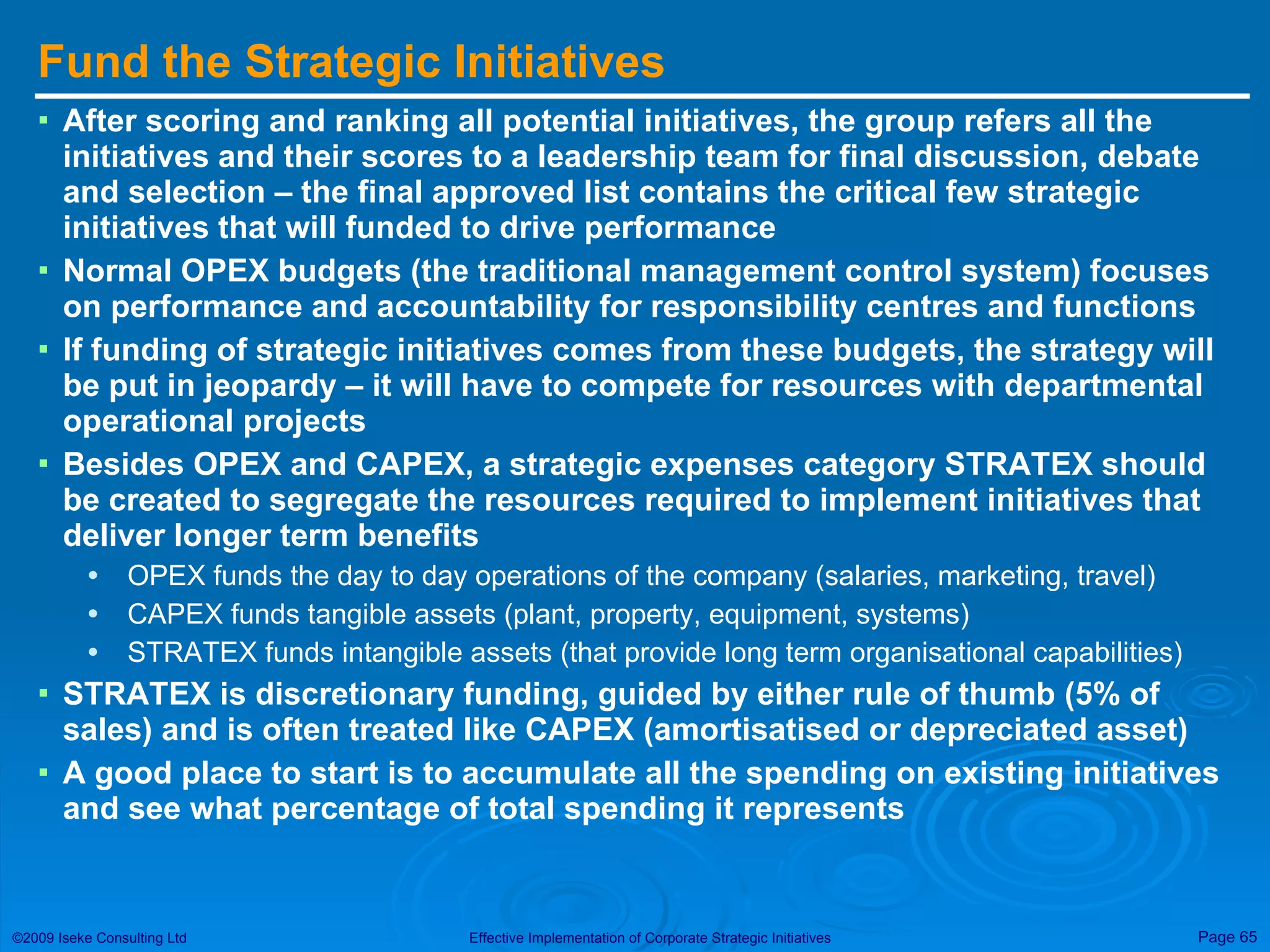 Fund the Strategic Initiatives After scoring and ranking all potential initiatives, the group refers all the initiatives and their scores to a leadership team for final discussion, debate and selection – the final approved list contains the critical few strategic initiatives that will funded to drive performance Normal OPEX budgets (the traditional management control system) focuses on performance and accountability for responsibility centres and functions If funding of strategic initiatives comes from these budgets, the strategy will be put in jeopardy – it will have to compete for resources with departmental operational projects Besides OPEX and CAPEX, a strategic expenses category STRATEX should be created to segregate the resources required to implement initiatives that deliver longer term benefits OPEX funds the day to day operations of the company (salaries, marketing, travel) CAPEX funds tangible assets (plant, property, equipment, systems) STRATEX funds intangible assets (that provide long term organisational capabilities) STRATEX is discretionary funding, guided by either rule of thumb (5% of sales) and is often treated like CAPEX (amortisatised or depreciated asset) A good place to start is to accumulate all the spending on existing initiatives and see what percentage of total spending it represents  