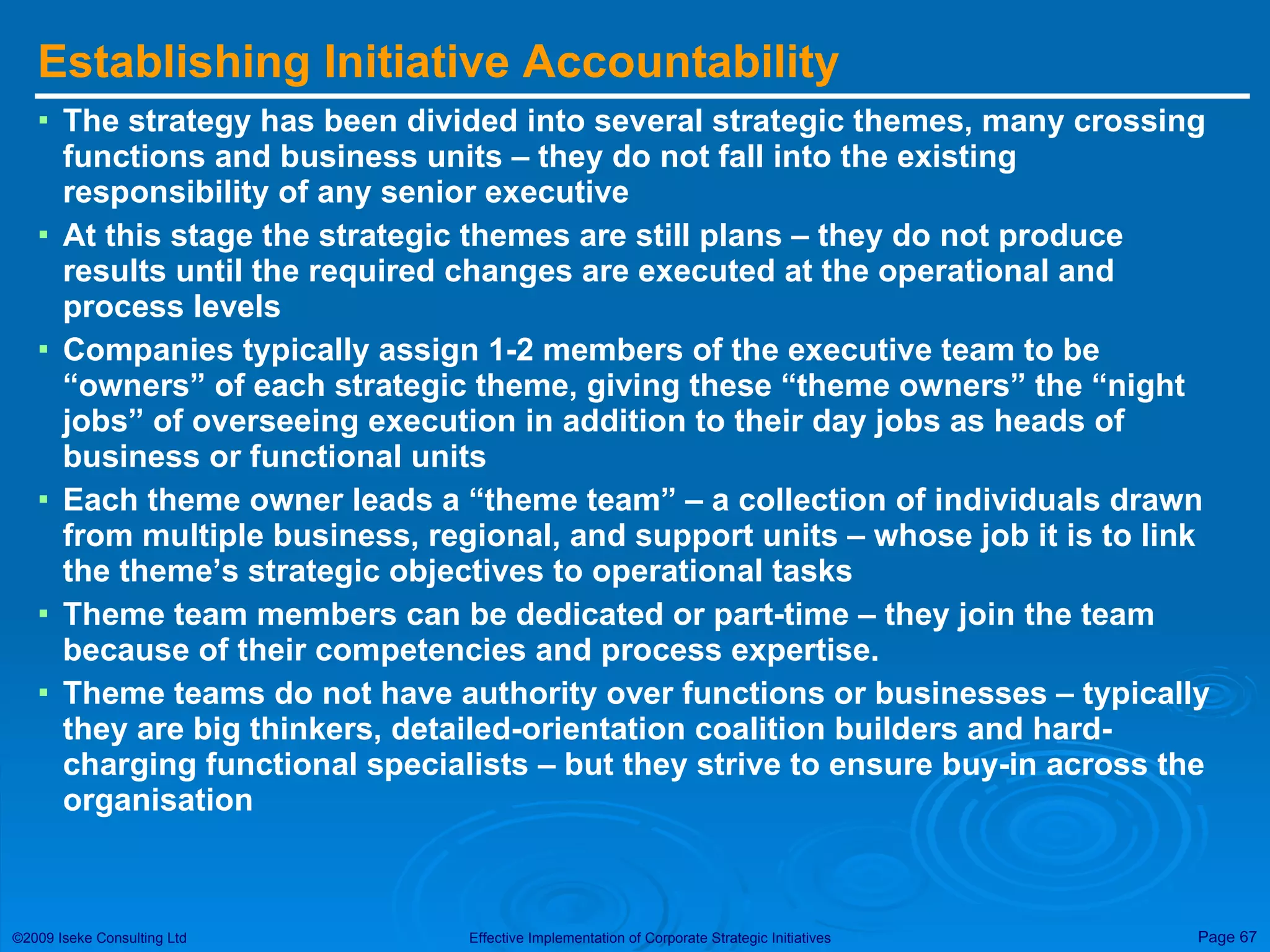 Establishing Initiative Accountability The strategy has been divided into several strategic themes, many crossing functions and business units – they do not fall into the existing responsibility of any senior executive At this stage the strategic themes are still plans – they do not produce results until the required changes are executed at the operational and process levels Companies typically assign 1-2 members of the executive team to be “owners” of each strategic theme, giving these “theme owners” the “night jobs” of overseeing execution in addition to their day jobs as heads of business or functional units Each theme owner leads a “theme team” – a collection of individuals drawn from multiple business, regional, and support units – whose job it is to link the theme’s strategic objectives to operational tasks Theme team members can be dedicated or part-time – they join the team because of their competencies and process expertise.  Theme teams do not have authority over functions or businesses – typically they are big thinkers, detailed-orientation coalition builders and hard-charging functional specialists – but they strive to ensure buy-in across the organisation 