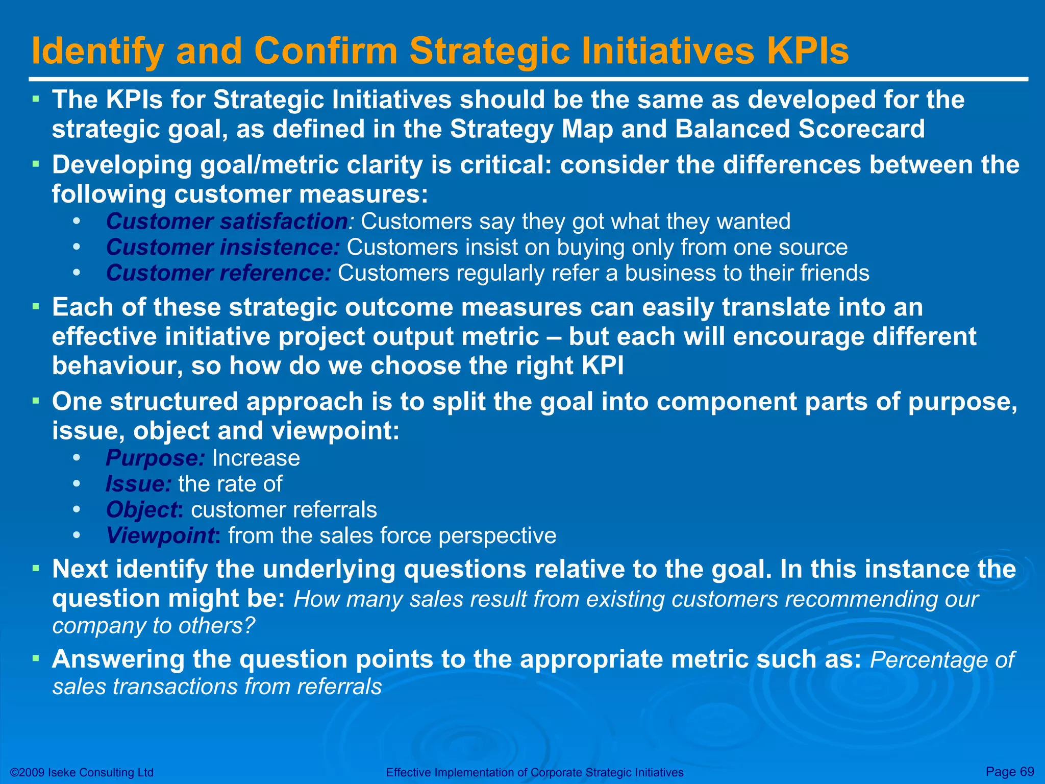 Identify and Confirm Strategic Initiatives KPIs The KPIs for Strategic Initiatives should be the same as developed for the strategic goal, as defined in the Strategy Map and Balanced Scorecard  Developing goal/metric clarity is critical: consider the differences between the following customer measures: Customer satisfaction :  Customers say they got what they wanted Customer insistence:  Customers insist on buying only from one source Customer reference:  Customers regularly refer a business to their friends Each of these strategic outcome measures can easily translate into an effective initiative project output metric – but each will encourage different behaviour, so how do we choose the right KPI One structured approach is to split the goal into component parts of purpose, issue, object and viewpoint: Purpose:  Increase Issue:  the rate of Object :  customer referrals Viewpoint :  from the sales force perspective  Next identify the underlying questions relative to the goal. In this instance the question might be:  How many sales result from existing customers recommending our company to others? Answering the question points to the appropriate metric such as:  Percentage of sales transactions from referrals 
