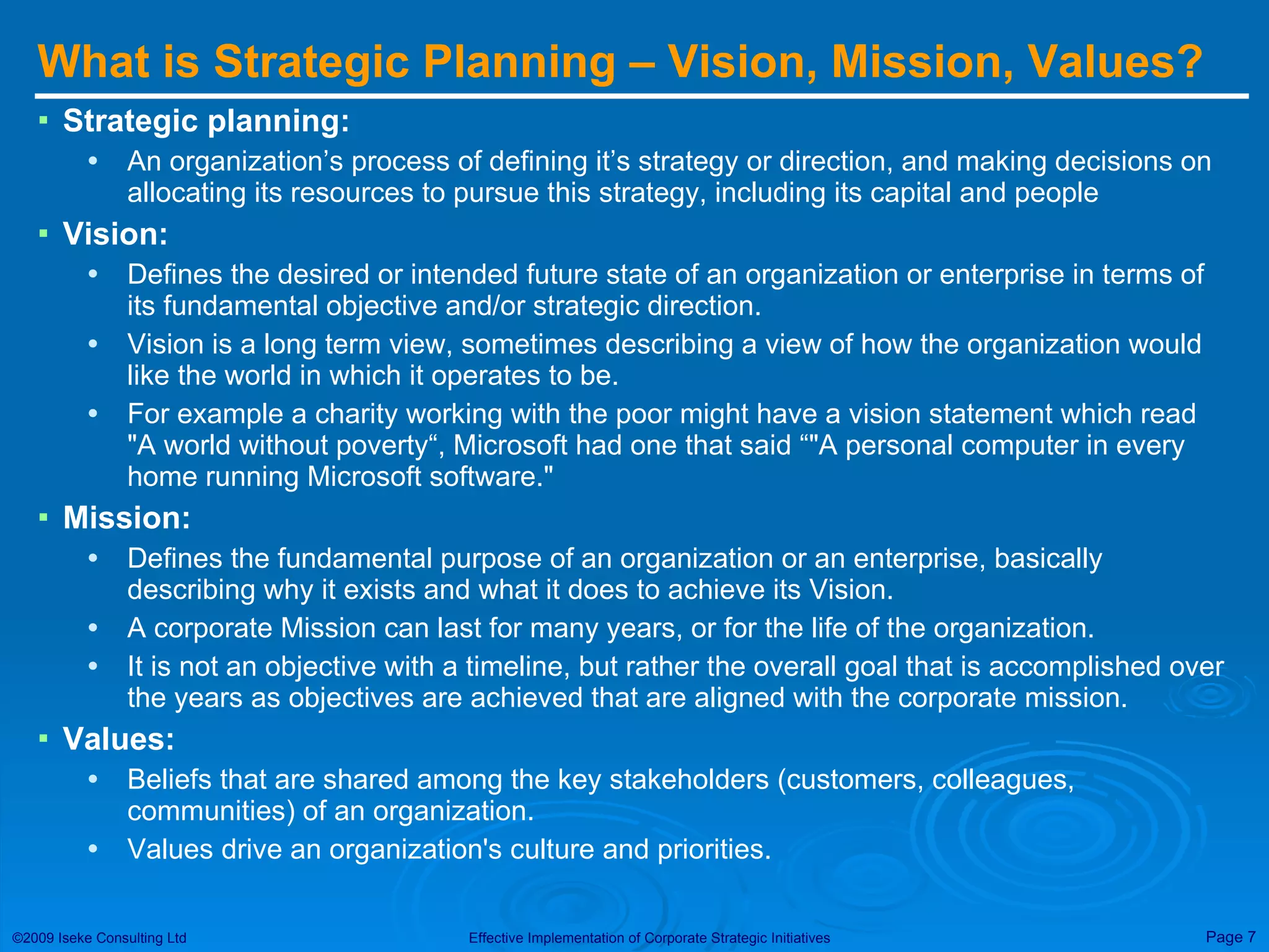 What is Strategic Planning – Vision, Mission, Values? Strategic planning: An organization’s process of defining it’s strategy   or direction, and making decisions on allocating its resources to pursue this strategy, including its capital and people Vision:   Defines the desired or intended future state of an organization or enterprise in terms of its fundamental objective and/or strategic direction.  Vision is a long term view, sometimes describing a view of how the organization would like the world in which it operates to be.  For example a charity working with the poor might have a vision statement which read &quot;A world without poverty“, Microsoft had one that said “&quot;A personal computer in every home running Microsoft software.&quot;  Mission:   Defines the fundamental purpose of an organization or an enterprise, basically describing why it exists and what it does to achieve its Vision.  A corporate Mission can last for many years, or for the life of the organization.  It is not an objective with a timeline, but rather the overall goal that is accomplished over the years as objectives are achieved that are aligned with the corporate mission. Values:   Beliefs that are shared among the key stakeholders (customers, colleagues, communities) of an organization.  Values drive an organization's culture and priorities. 