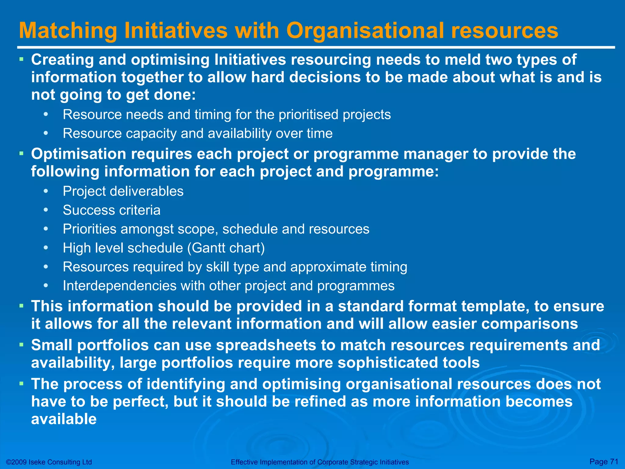 Matching Initiatives with Organisational resources Creating and optimising Initiatives resourcing needs to meld two types of information together to allow hard decisions to be made about what is and is not going to get done: Resource needs and timing for the prioritised projects Resource capacity and availability over time Optimisation requires each project or programme manager to provide the following information for each project and programme: Project deliverables Success criteria Priorities amongst scope, schedule and resources High level schedule (Gantt chart) Resources required by skill type and approximate timing Interdependencies with other project and programmes This information should be provided in a standard format template, to ensure it allows for all the relevant information and will allow easier comparisons Small portfolios can use spreadsheets to match resources requirements and availability, large portfolios require more sophisticated tools The process of identifying and optimising organisational resources does not have to be perfect, but it should be refined as more information becomes available 
