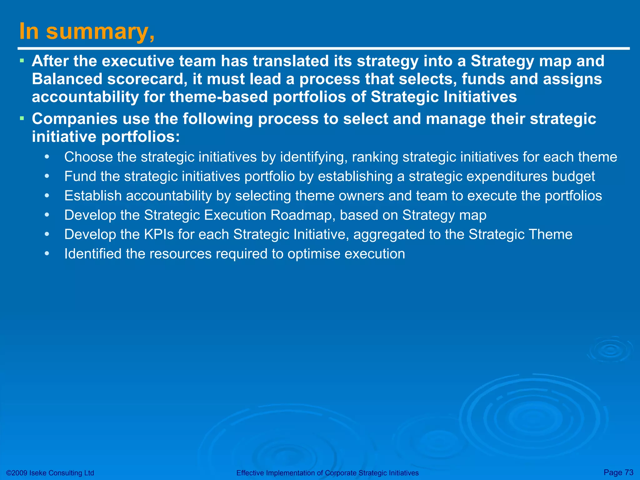In summary, After the executive team has translated its strategy into a Strategy map and Balanced scorecard, it must lead a process that selects, funds and assigns accountability for theme-based portfolios of Strategic Initiatives Companies use the following process to select and manage their strategic initiative portfolios: Choose the strategic initiatives by identifying, ranking strategic initiatives for each theme Fund the strategic initiatives portfolio by establishing a strategic expenditures budget Establish accountability by selecting theme owners and team to execute the portfolios Develop the Strategic Execution Roadmap, based on Strategy map Develop the KPIs for each Strategic Initiative, aggregated to the Strategic Theme Identified the resources required to optimise execution 
