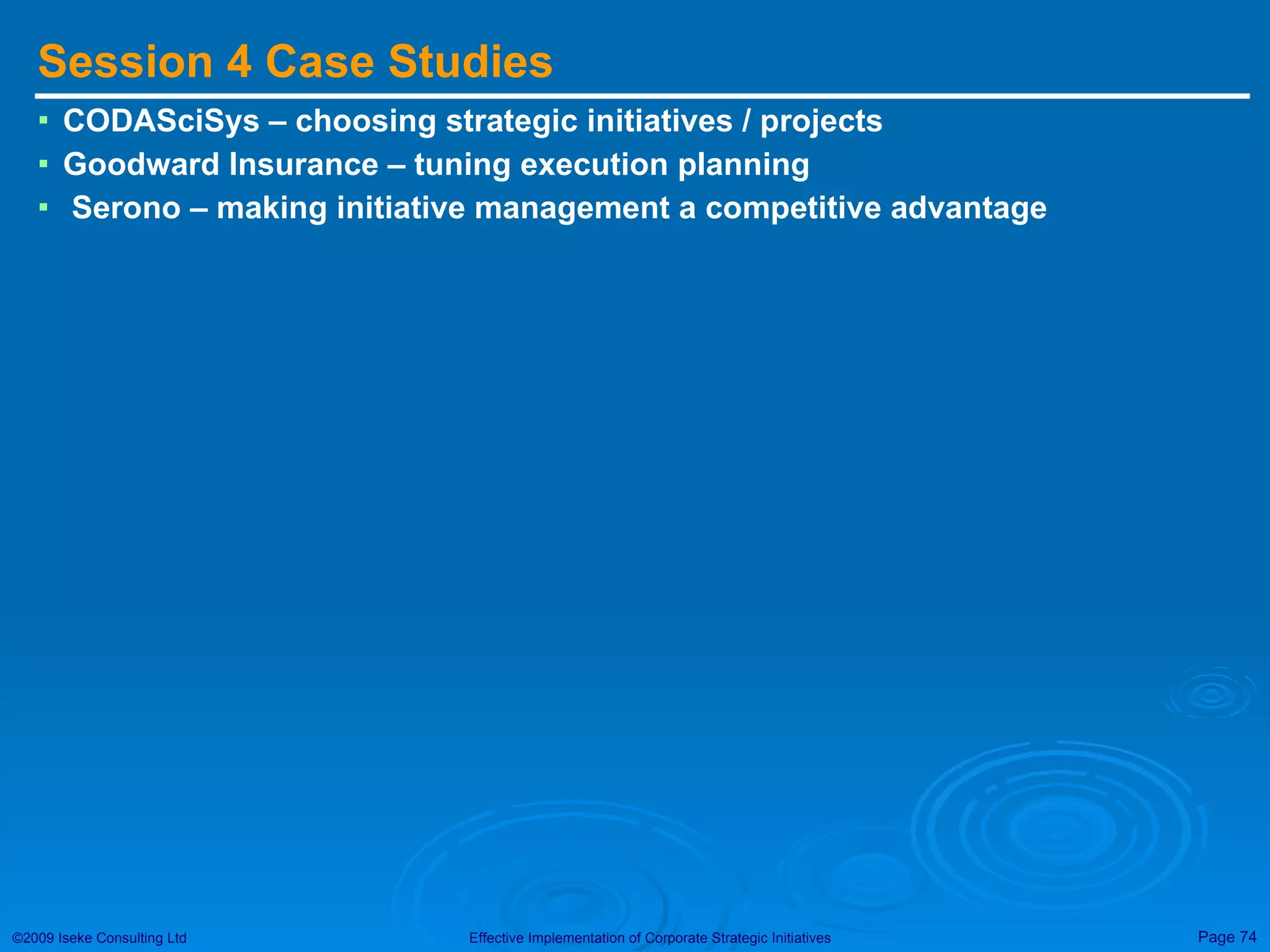 Session 4 Case Studies CODASciSys – choosing strategic initiatives / projects Goodward Insurance – tuning execution planning Serono – making initiative management a competitive advantage 