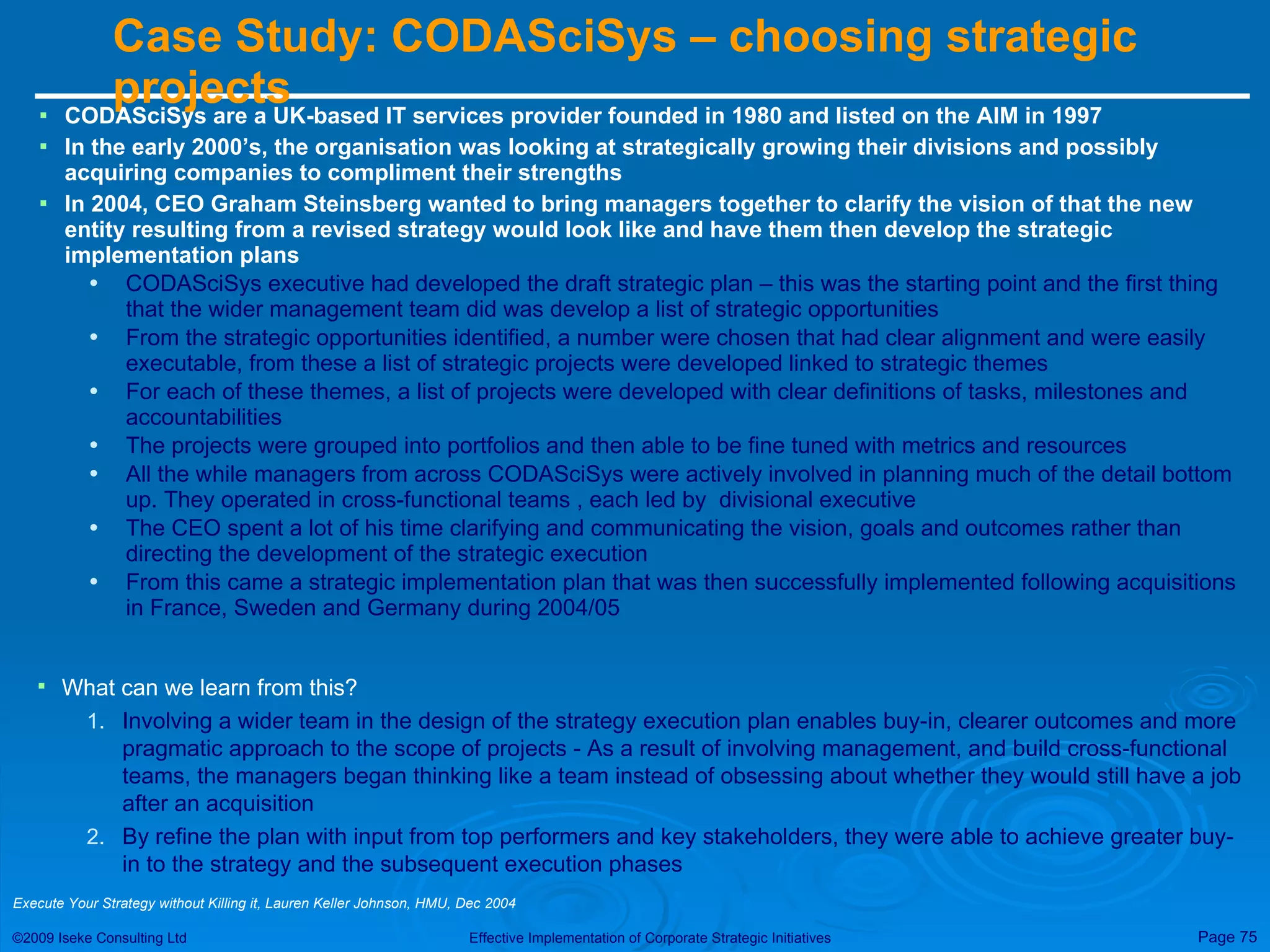 Case Study: CODASciSys – choosing strategic projects  CODASciSys are a UK-based IT services provider founded in 1980 and listed on the AIM in 1997  In the early 2000’s, the organisation was looking at strategically growing their divisions and possibly acquiring companies to compliment their strengths In 2004, CEO Graham Steinsberg wanted to bring managers together to clarify the vision of that the new entity resulting from a revised strategy would look like and have them then develop the strategic implementation plans CODASciSys executive had developed the draft strategic plan – this was the starting point and the first thing that the wider management team did was develop a list of strategic opportunities From the strategic opportunities identified, a number were chosen that had clear alignment and were easily executable, from these a list of strategic projects were developed linked to strategic themes For each of these themes, a list of projects were developed with clear definitions of tasks, milestones and accountabilities The projects were grouped into portfolios and then able to be fine tuned with metrics and resources All the while managers from across CODASciSys were actively involved in planning much of the detail bottom up. They operated in cross-functional teams , each led by  divisional executive The CEO spent a lot of his time clarifying and communicating the vision, goals and outcomes rather than directing the development of the strategic execution From this came a strategic implementation plan that was then successfully implemented following acquisitions in France, Sweden and Germany during 2004/05 What can we learn from this? Involving a wider team in the design of the strategy execution plan enables buy-in, clearer outcomes and more pragmatic approach to the scope of projects - As a result of involving management, and build cross-functional teams, the managers began thinking like a team instead of obsessing about whether they would still have a job after an acquisition By refine the plan with input from top performers and key stakeholders, they were able to achieve greater buy-in to the strategy and the subsequent execution phases Execute Your Strategy without Killing it, Lauren Keller Johnson, HMU, Dec 2004 