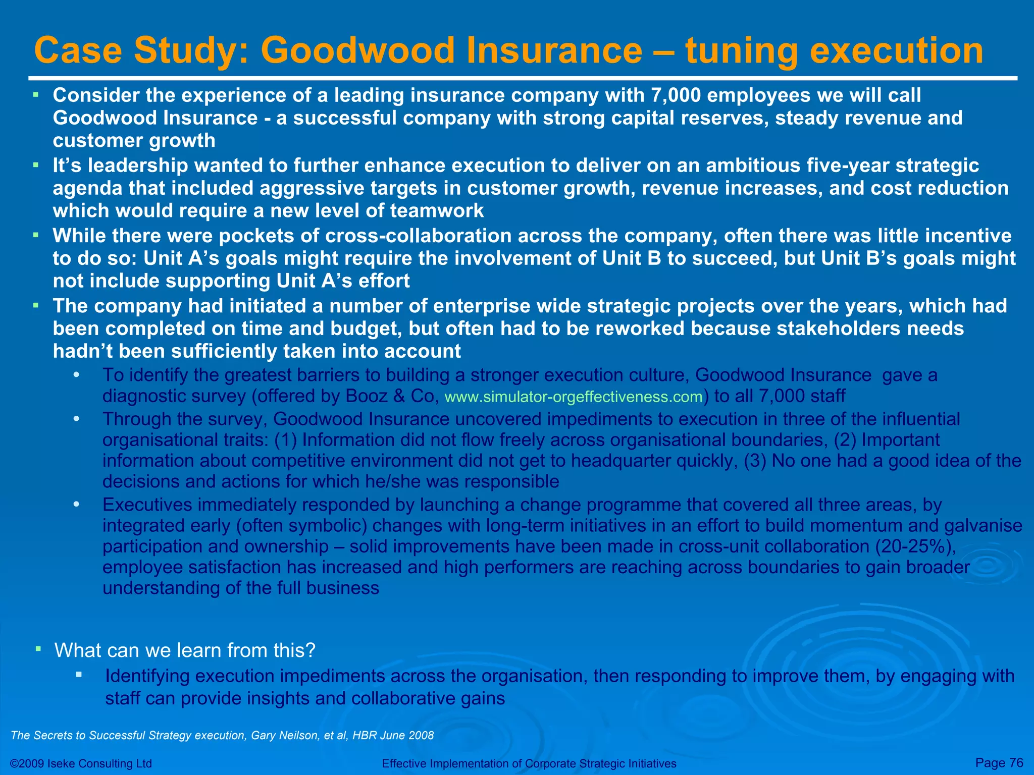 Case Study: Goodwood Insurance – tuning execution  Consider the experience of a leading insurance company with 7,000 employees we will call Goodwood Insurance - a successful company with strong capital reserves, steady revenue and customer growth It’s leadership wanted to further enhance execution to deliver on an ambitious five-year strategic agenda that included aggressive targets in customer growth, revenue increases, and cost reduction which would require a new level of teamwork While there were pockets of cross-collaboration across the company, often there was little incentive to do so: Unit A’s goals might require the involvement of Unit B to succeed, but Unit B’s goals might not include supporting Unit A’s effort The company had initiated a number of enterprise wide strategic projects over the years, which had been completed on time and budget, but often had to be reworked because stakeholders needs hadn’t been sufficiently taken into account To identify the greatest barriers to building a stronger execution culture, Goodwood Insurance  gave a diagnostic survey (offered by Booz & Co,  www.simulator-orgeffectiveness.com ) to all 7,000 staff Through the survey, Goodwood Insurance uncovered impediments to execution in three of the influential organisational traits: (1) Information did not flow freely across organisational boundaries, (2) Important information about competitive environment did not get to headquarter quickly, (3) No one had a good idea of the decisions and actions for which he/she was responsible Executives immediately responded by launching a change programme that covered all three areas, by integrated early (often symbolic) changes with long-term initiatives in an effort to build momentum and galvanise participation and ownership – solid improvements have been made in cross-unit collaboration (20-25%), employee satisfaction has increased and high performers are reaching across boundaries to gain broader understanding of the full business What can we learn from this? Identifying execution impediments across the organisation, then responding to improve them, by engaging with staff can provide insights and collaborative gains  The Secrets to Successful Strategy execution, Gary Neilson, et al, HBR June 2008 