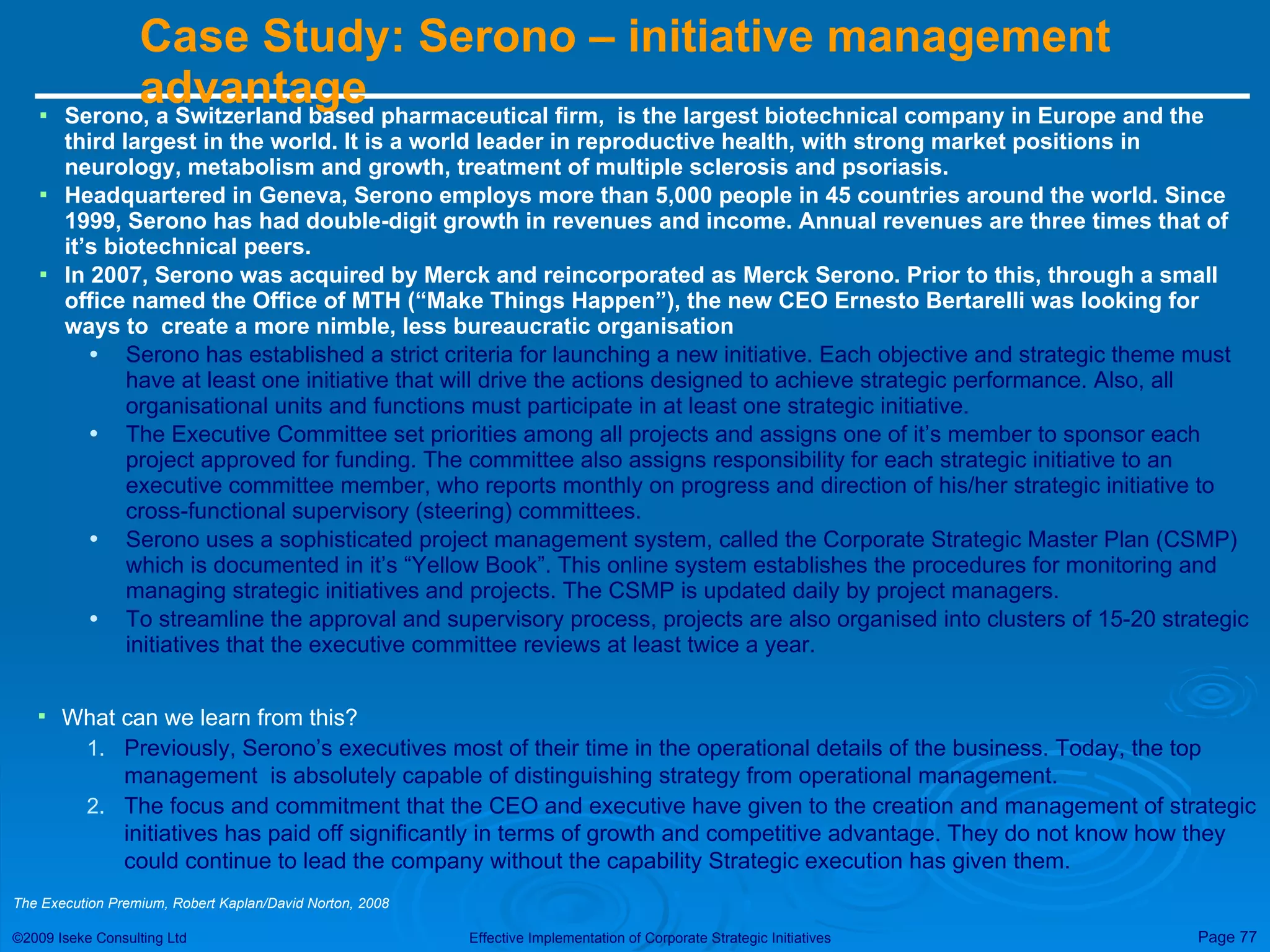 Case Study: Serono – initiative management advantage  Serono, a Switzerland based pharmaceutical firm,  is the largest biotechnical company in Europe and the third largest in the world. It is a world leader in reproductive health, with strong market positions in neurology, metabolism and growth, treatment of multiple sclerosis and psoriasis. Headquartered in Geneva, Serono employs more than 5,000 people in 45 countries around the world. Since 1999, Serono has had double-digit growth in revenues and income. Annual revenues are three times that of it’s biotechnical peers. In 2007, Serono was acquired by Merck and reincorporated as Merck Serono. Prior to this, through a small office named the Office of MTH (“Make Things Happen”), the new CEO Ernesto Bertarelli was looking for ways to  create a more nimble, less bureaucratic organisation Serono has established a strict criteria for launching a new initiative. Each objective and strategic theme must have at least one initiative that will drive the actions designed to achieve strategic performance. Also, all organisational units and functions must participate in at least one strategic initiative. The Executive Committee set priorities among all projects and assigns one of it’s member to sponsor each project approved for funding. The committee also assigns responsibility for each strategic initiative to an executive committee member, who reports monthly on progress and direction of his/her strategic initiative to cross-functional supervisory (steering) committees. Serono uses a sophisticated project management system, called the Corporate Strategic Master Plan (CSMP) which is documented in it’s “Yellow Book”. This online system establishes the procedures for monitoring and managing strategic initiatives and projects. The CSMP is updated daily by project managers. To streamline the approval and supervisory process, projects are also organised into clusters of 15-20 strategic initiatives that the executive committee reviews at least twice a year.  What can we learn from this? Previously, Serono’s executives most of their time in the operational details of the business. Today, the top management  is absolutely capable of distinguishing strategy from operational management. The focus and commitment that the CEO and executive have given to the creation and management of strategic initiatives has paid off significantly in terms of growth and competitive advantage. They do not know how they could continue to lead the company without the capability Strategic execution has given them. The Execution Premium, Robert Kaplan/David Norton, 2008 