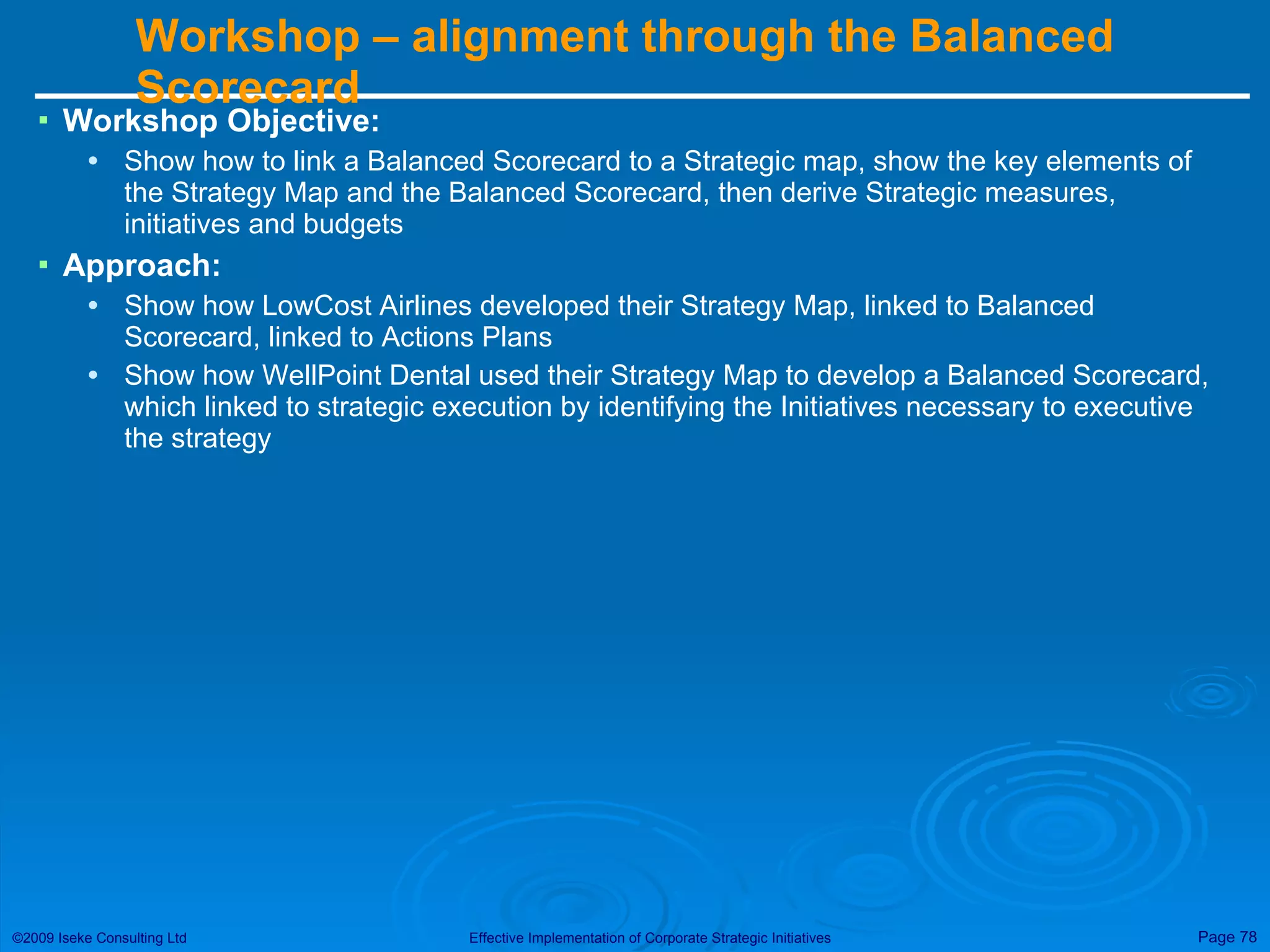 Workshop – alignment through the Balanced Scorecard Workshop Objective: Show how to link a Balanced Scorecard to a Strategic map, show the key elements of the Strategy Map and the Balanced Scorecard, then derive Strategic measures, initiatives and budgets  Approach: Show how LowCost Airlines developed their Strategy Map, linked to Balanced Scorecard, linked to Actions Plans Show how WellPoint Dental used their Strategy Map to develop a Balanced Scorecard, which linked to strategic execution by identifying the Initiatives necessary to executive the strategy 