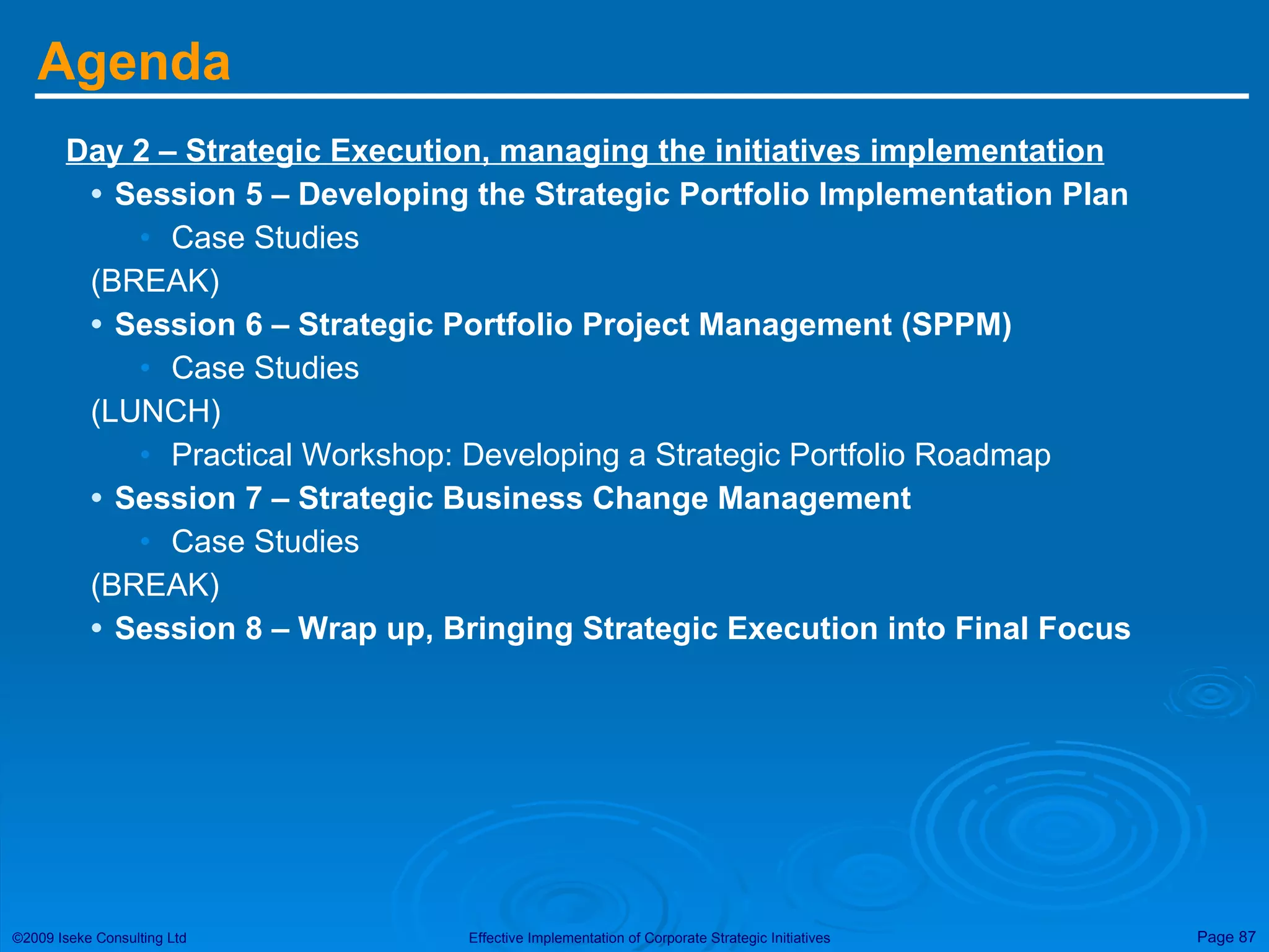 Agenda Day 2 – Strategic Execution, managing the initiatives implementation Session 5 – Developing the Strategic Portfolio Implementation Plan Case Studies (BREAK) Session 6 – Strategic Portfolio Project Management (SPPM) Case Studies (LUNCH) Practical Workshop: Developing a Strategic Portfolio Roadmap Session 7 – Strategic Business Change Management Case Studies (BREAK) Session 8 – Wrap up, Bringing Strategic Execution into Final Focus 