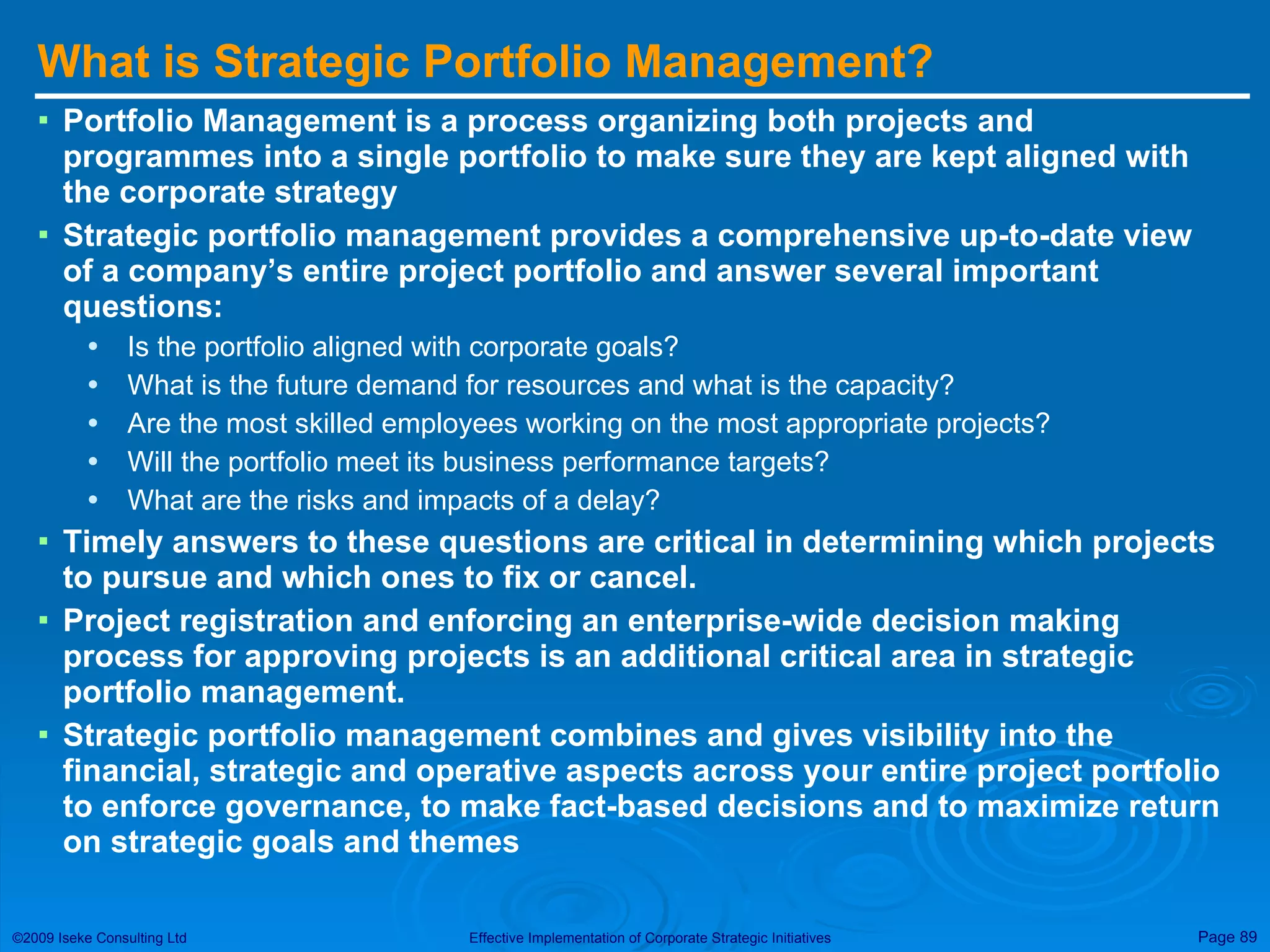 What is Strategic Portfolio Management? Portfolio Management is a process organizing both projects and programmes into a single portfolio to make sure they are kept aligned with the corporate strategy  Strategic portfolio management provides a comprehensive up-to-date view of a company’s entire project portfolio and answer several important questions: Is the portfolio aligned with corporate goals?  What is the future demand for resources and what is the capacity?  Are the most skilled employees working on the most appropriate projects?  Will the portfolio meet its business performance targets?  What are the risks and impacts of a delay?  Timely answers to these questions are critical in determining which projects to pursue and which ones to fix or cancel.  Project registration and enforcing an enterprise-wide decision making process for approving projects is an additional critical area in strategic portfolio management.  Strategic portfolio management combines and gives visibility into the financial, strategic and operative aspects across your entire project portfolio to enforce governance, to make fact-based decisions and to maximize return on strategic goals and themes  