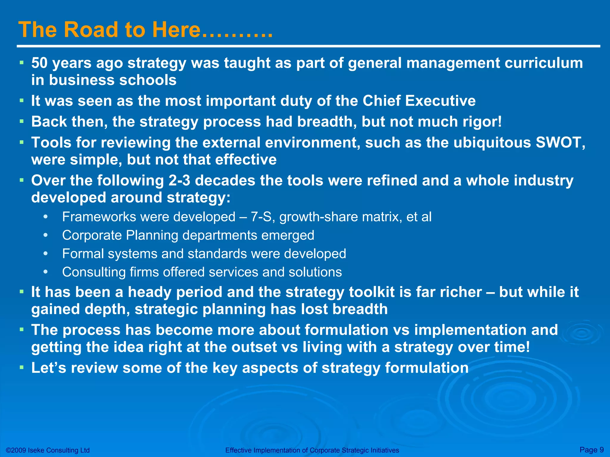 The Road to Here………. 50 years ago strategy was taught as part of general management curriculum in business schools It was seen as the most important duty of the Chief Executive Back then, the strategy process had breadth, but not much rigor! Tools for reviewing the external environment, such as the ubiquitous SWOT, were simple, but not that effective Over the following 2-3 decades the tools were refined and a whole industry developed around strategy: Frameworks were developed – 7-S, growth-share matrix, et al Corporate Planning departments emerged Formal systems and standards were developed Consulting firms offered services and solutions It has been a heady period and the strategy toolkit is far richer – but while it gained depth, strategic planning has lost breadth The process has become more about formulation vs implementation and getting the idea right at the outset vs living with a strategy over time! Let’s review some of the key aspects of strategy formulation 