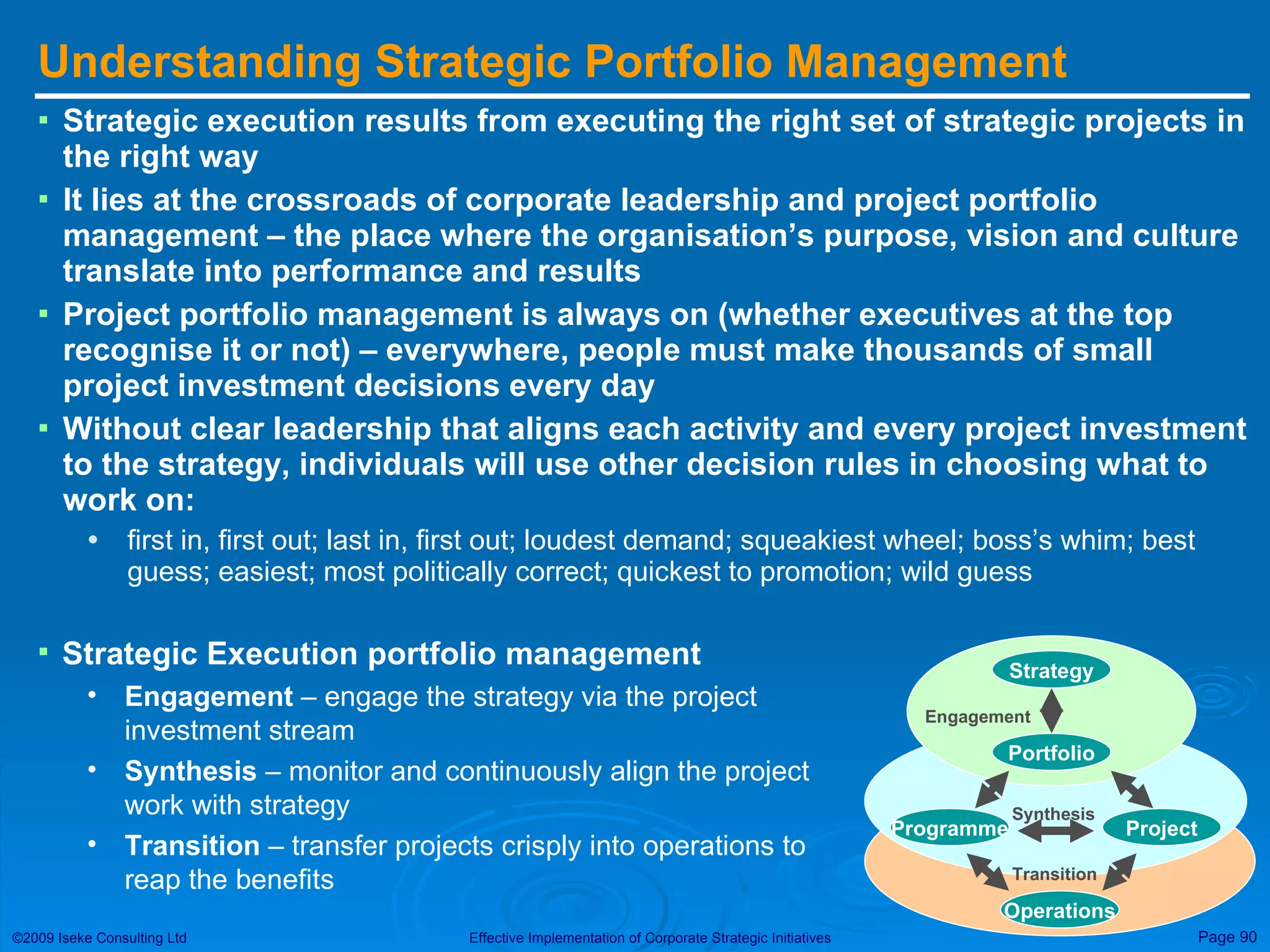 Understanding Strategic Portfolio Management Strategic execution results from executing the right set of strategic projects in the right way It lies at the crossroads of corporate leadership and project portfolio management – the place where the organisation’s purpose, vision and culture translate into performance and results Project portfolio management is always on (whether executives at the top recognise it or not) – everywhere, people must make thousands of small project investment decisions every day Without clear leadership that aligns each activity and every project investment to the strategy, individuals will use other decision rules in choosing what to work on:  first in, first out; last in, first out; loudest demand; squeakiest wheel; boss’s whim; best guess; easiest; most politically correct; quickest to promotion; wild guess Strategy Portfolio Engagement Programme Project Operations Transition Synthesis Strategic Execution portfolio management Engagement  – engage the strategy via the project investment stream Synthesis  – monitor and continuously align the project work with strategy Transition  – transfer projects crisply into operations to reap the benefits 