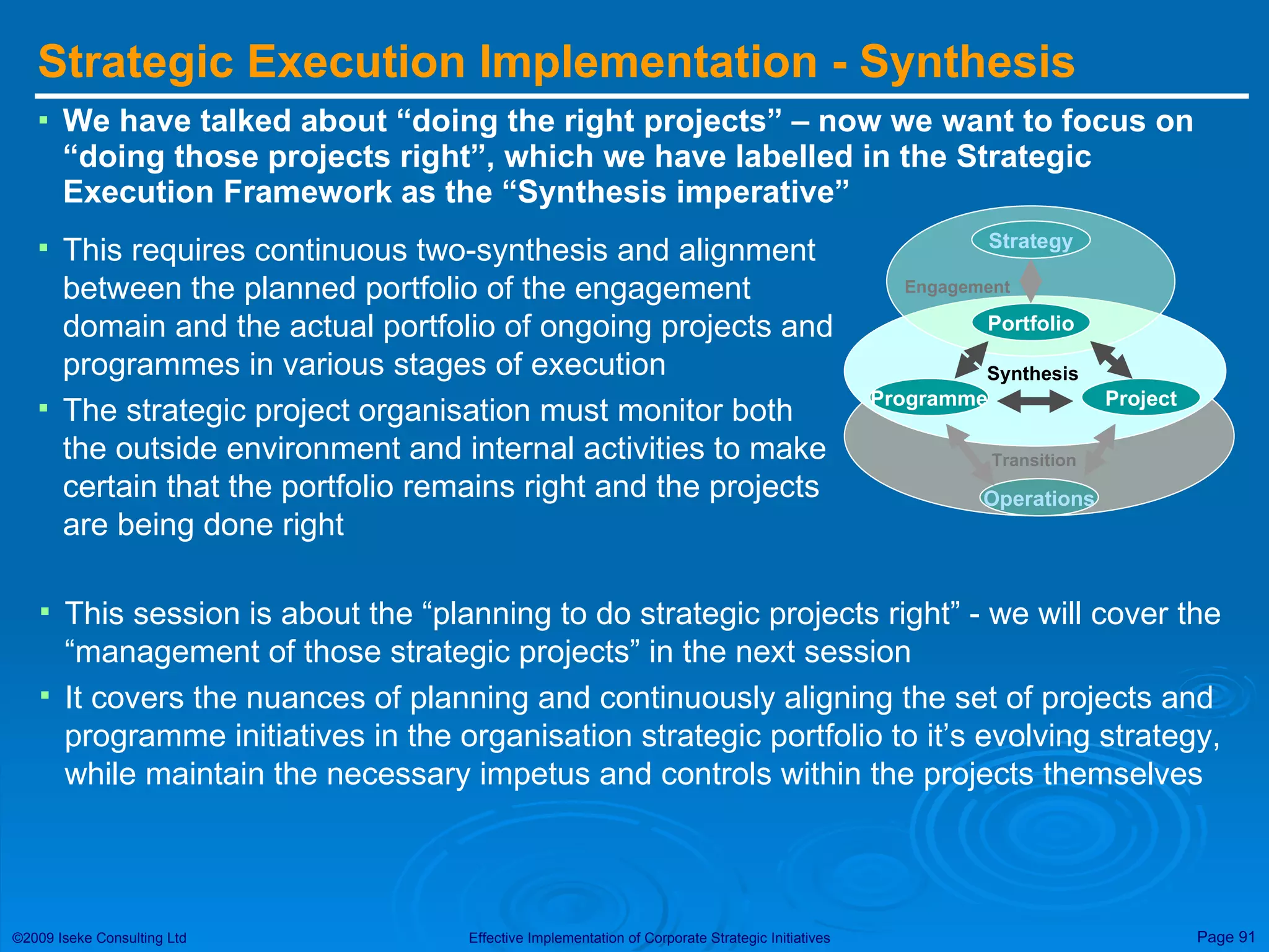 Strategic Execution Implementation - Synthesis We have talked about “doing the right projects” – now we want to focus on “doing those projects right”, which we have labelled in the Strategic Execution Framework as the “Synthesis imperative” This requires continuous two-synthesis and alignment between the planned portfolio of the engagement domain and the actual portfolio of ongoing projects and programmes in various stages of execution The strategic project organisation must monitor both the outside environment and internal activities to make certain that the portfolio remains right and the projects are being done right This session is about the “planning to do strategic projects right” - we will cover the “management of those strategic projects” in the next session It covers the nuances of planning and continuously aligning the set of projects and programme initiatives in the organisation strategic portfolio to it’s evolving strategy, while maintain the necessary impetus and controls within the projects themselves Strategy Portfolio Engagement Programme Project Operations Transition Synthesis 