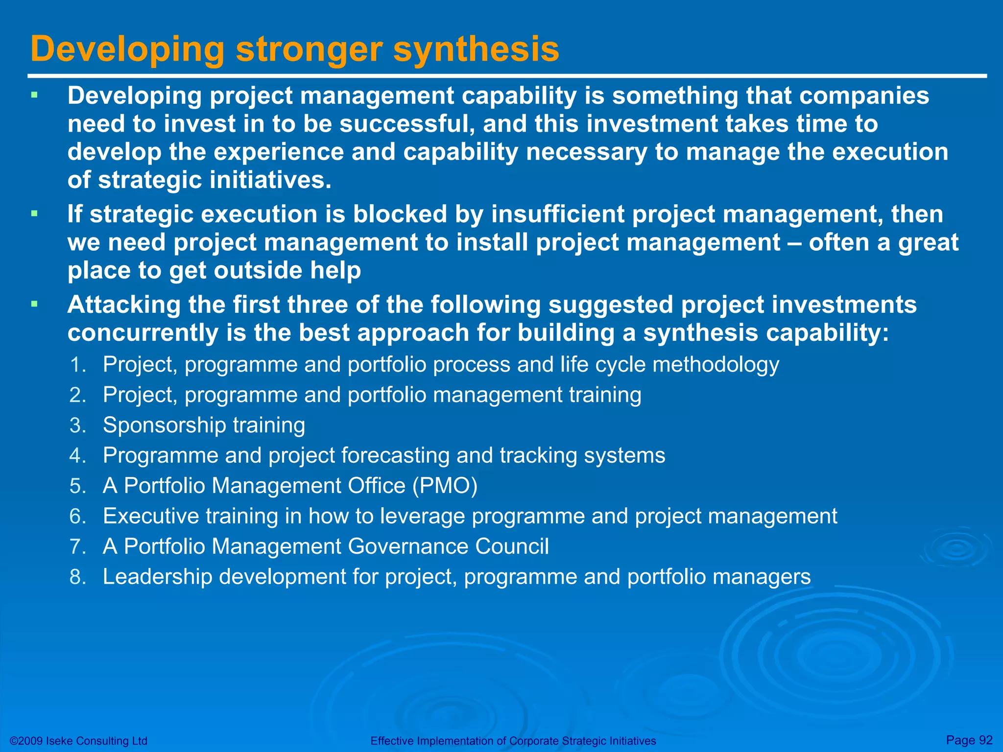 Developing stronger synthesis Developing project management capability is something that companies need to invest in to be successful, and this investment takes time to develop the experience and capability necessary to manage the execution of strategic initiatives. If strategic execution is blocked by insufficient project management, then we need project management to install project management – often a great place to get outside help Attacking the first three of the following suggested project investments concurrently is the best approach for building a synthesis capability: Project, programme and portfolio process and life cycle methodology Project, programme and portfolio management training Sponsorship training Programme and project forecasting and tracking systems A Portfolio Management Office (PMO) Executive training in how to leverage programme and project management A Portfolio Management Governance Council Leadership development for project, programme and portfolio managers 